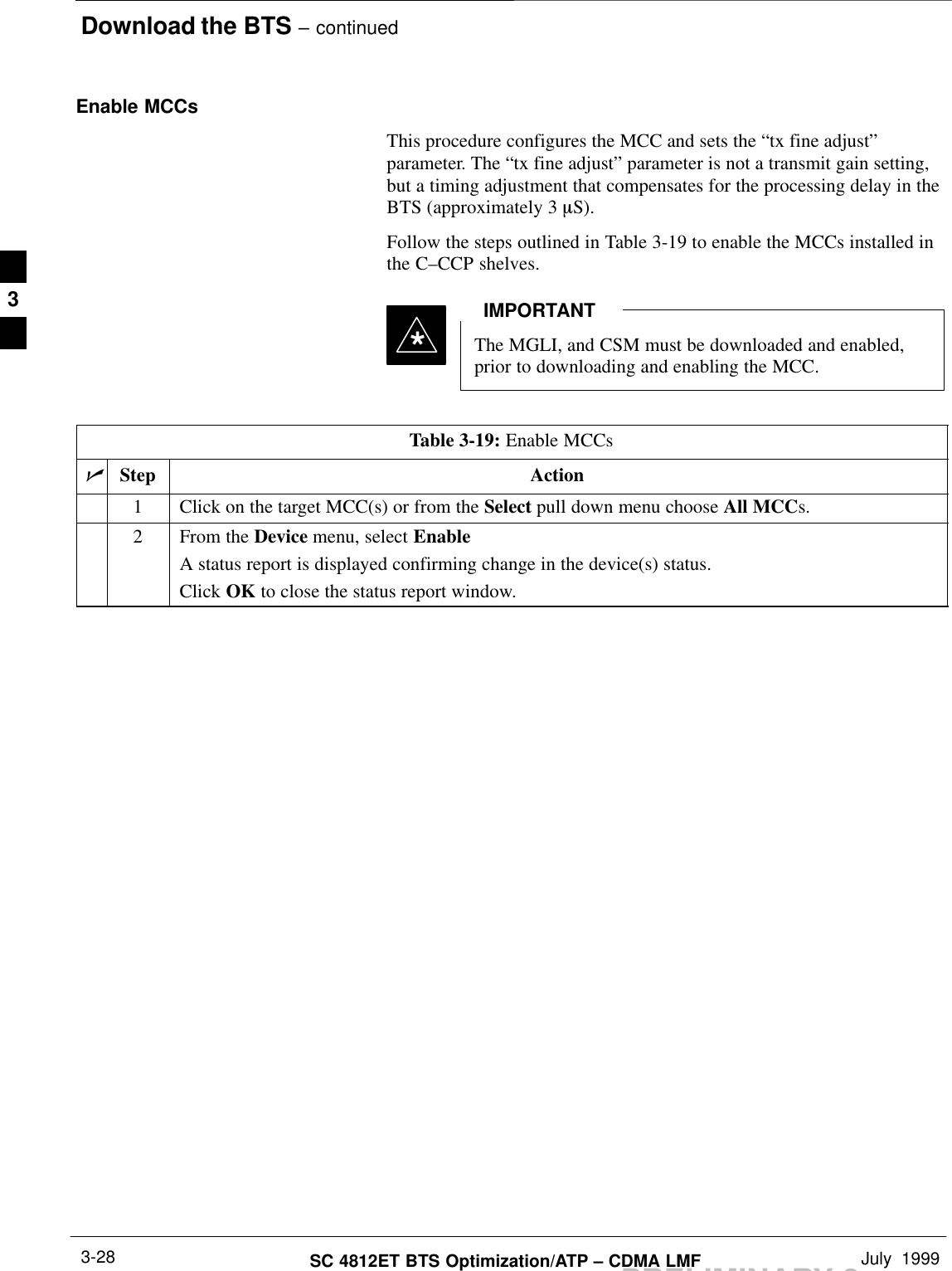 Download the BTS – continuedPRELIMINARY 2SC 4812ET BTS Optimization/ATP – CDMA LMF July  19993-28Enable MCCsThis procedure configures the MCC and sets the “tx fine adjust”parameter. The “tx fine adjust” parameter is not a transmit gain setting,but a timing adjustment that compensates for the processing delay in theBTS (approximately 3 mS).Follow the steps outlined in Table 3-19 to enable the MCCs installed inthe C–CCP shelves.The MGLI, and CSM must be downloaded and enabled,prior to downloading and enabling the MCC.IMPORTANT*Table 3-19: Enable MCCsnStep Action1Click on the target MCC(s) or from the Select pull down menu choose All MCCs.2From the Device menu, select EnableA status report is displayed confirming change in the device(s) status.Click OK to close the status report window. 3