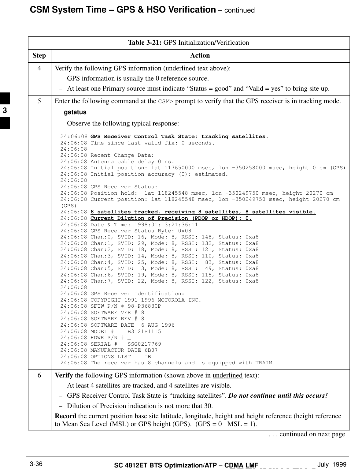CSM System Time – GPS &amp; HSO Verification – continuedPRELIMINARY 2SC 4812ET BTS Optimization/ATP – CDMA LMF July  19993-36Table 3-21: GPS Initialization/VerificationStep Action4Verify the following GPS information (underlined text above):– GPS information is usually the 0 reference source.– At least one Primary source must indicate “Status = good” and “Valid = yes” to bring site up.5Enter the following command at the CSM&gt; prompt to verify that the GPS receiver is in tracking mode.gstatus– Observe the following typical response:24:06:08 GPS Receiver Control Task State: tracking satellites.24:06:08 Time since last valid fix: 0 seconds.24:06:08 24:06:08 Recent Change Data:24:06:08 Antenna cable delay 0 ns.24:06:08 Initial position: lat 117650000 msec, lon –350258000 msec, height 0 cm (GPS)24:06:08 Initial position accuracy (0): estimated.24:06:08 24:06:08 GPS Receiver Status:24:06:08 Position hold:  lat 118245548 msec, lon –350249750 msec, height 20270 cm24:06:08 Current position: lat 118245548 msec, lon –350249750 msec, height 20270 cm(GPS)24:06:08 8 satellites tracked, receiving 8 satellites, 8 satellites visible.24:06:08 Current Dilution of Precision (PDOP or HDOP): 0.24:06:08 Date &amp; Time: 1998:01:13:21:36:1124:06:08 GPS Receiver Status Byte: 0x0824:06:08 Chan:0, SVID: 16, Mode: 8, RSSI: 148, Status: 0xa824:06:08 Chan:1, SVID: 29, Mode: 8, RSSI: 132, Status: 0xa824:06:08 Chan:2, SVID: 18, Mode: 8, RSSI: 121, Status: 0xa824:06:08 Chan:3, SVID: 14, Mode: 8, RSSI: 110, Status: 0xa824:06:08 Chan:4, SVID: 25, Mode: 8, RSSI:  83, Status: 0xa824:06:08 Chan:5, SVID:  3, Mode: 8, RSSI:  49, Status: 0xa824:06:08 Chan:6, SVID: 19, Mode: 8, RSSI: 115, Status: 0xa824:06:08 Chan:7, SVID: 22, Mode: 8, RSSI: 122, Status: 0xa824:06:08 24:06:08 GPS Receiver Identification:24:06:08 COPYRIGHT 1991–1996 MOTOROLA INC. 24:06:08 SFTW P/N # 98–P36830P      24:06:08 SOFTWARE VER # 8           24:06:08 SOFTWARE REV # 8           24:06:08 SOFTWARE DATE  6 AUG 1996 24:06:08 MODEL #    B3121P1115      24:06:08 HDWR P/N # _               24:06:08 SERIAL #   SSG0217769      24:06:08 MANUFACTUR DATE 6B07       24:06:08 OPTIONS LIST    IB        24:06:08 The receiver has 8 channels and is equipped with TRAIM.6Verify the following GPS information (shown above in underlined text):– At least 4 satellites are tracked, and 4 satellites are visible.– GPS Receiver Control Task State is “tracking satellites”. Do not continue until this occurs!– Dilution of Precision indication is not more that 30.Record the current position base site latitude, longitude, height and height reference (height referenceto Mean Sea Level (MSL) or GPS height (GPS).  (GPS = 0   MSL = 1).. . . continued on next page3