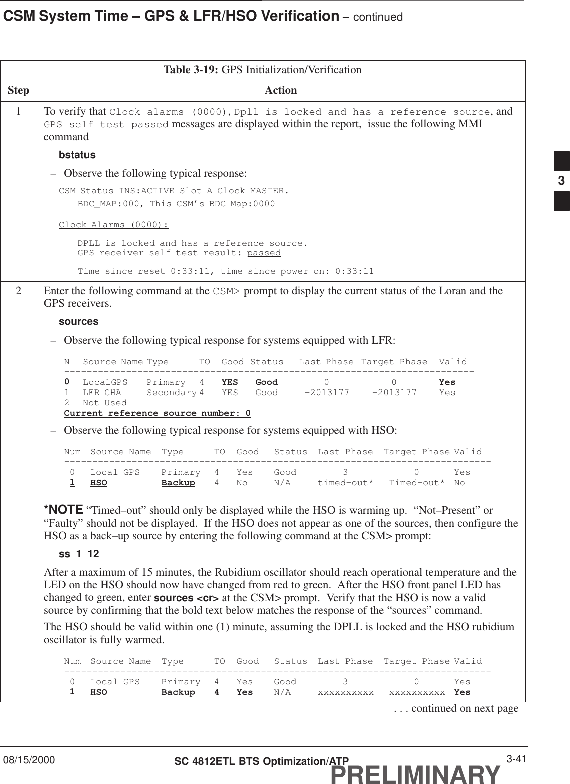 CSM System Time – GPS &amp; LFR/HSO Verification – continued08/15/2000 3-41SC 4812ETL BTS Optimization/ATPPRELIMINARYTable 3-19: GPS Initialization/VerificationStep Action1To verify that Clock alarms (0000), Dpll is locked and has a reference source, andGPS self test passed messages are displayed within the report,  issue the following MMIcommandbstatus– Observe the following typical response:CSM Status INS:ACTIVE Slot A Clock MASTER.BDC_MAP:000, This CSM’s BDC Map:0000Clock Alarms (0000):DPLL is locked and has a reference source.GPS receiver self test result: passedTime since reset 0:33:11, time since power on: 0:33:112Enter the following command at the CSM&gt; prompt to display the current status of the Loran and theGPS receivers.sources– Observe the following typical response for systems equipped with LFR:N Source Name Type TO Good Status Last Phase Target Phase Valid–––––––––––––––––––––––––––––––––––––––––––––––––––––––––––––––––––––––––0LocalGPS Primary 4 YES Good 00Yes1 LFR CHA Secondary 4 YES Good –2013177 –2013177 Yes2 Not UsedCurrent reference source number: 0– Observe the following typical response for systems equipped with HSO:Num Source Name Type TO Good Status Last Phase Target Phase Valid––––––––––––––––––––––––––––––––––––––––––––––––––––––––––––––––––––––––––––0 Local GPS Primary 4 Yes Good 3 0 Yes1HSO Backup 4 No N/A timed–out* Timed–out* No*NOTE “Timed–out” should only be displayed while the HSO is warming up.  “Not–Present” or“Faulty” should not be displayed.  If the HSO does not appear as one of the sources, then configure theHSO as a back–up source by entering the following command at the CSM&gt; prompt:ss 1 12After a maximum of 15 minutes, the Rubidium oscillator should reach operational temperature and theLED on the HSO should now have changed from red to green.  After the HSO front panel LED haschanged to green, enter sources &lt;cr&gt; at the CSM&gt; prompt.  Verify that the HSO is now a validsource by confirming that the bold text below matches the response of the “sources” command.The HSO should be valid within one (1) minute, assuming the DPLL is locked and the HSO rubidiumoscillator is fully warmed.Num Source Name Type TO Good Status Last Phase Target Phase Valid––––––––––––––––––––––––––––––––––––––––––––––––––––––––––––––––––––––––––––0 Local GPS Primary 4 Yes Good 3 0 Yes1HSO Backup 4 Yes N/A xxxxxxxxxx xxxxxxxxxx Yes. . . continued on next page3