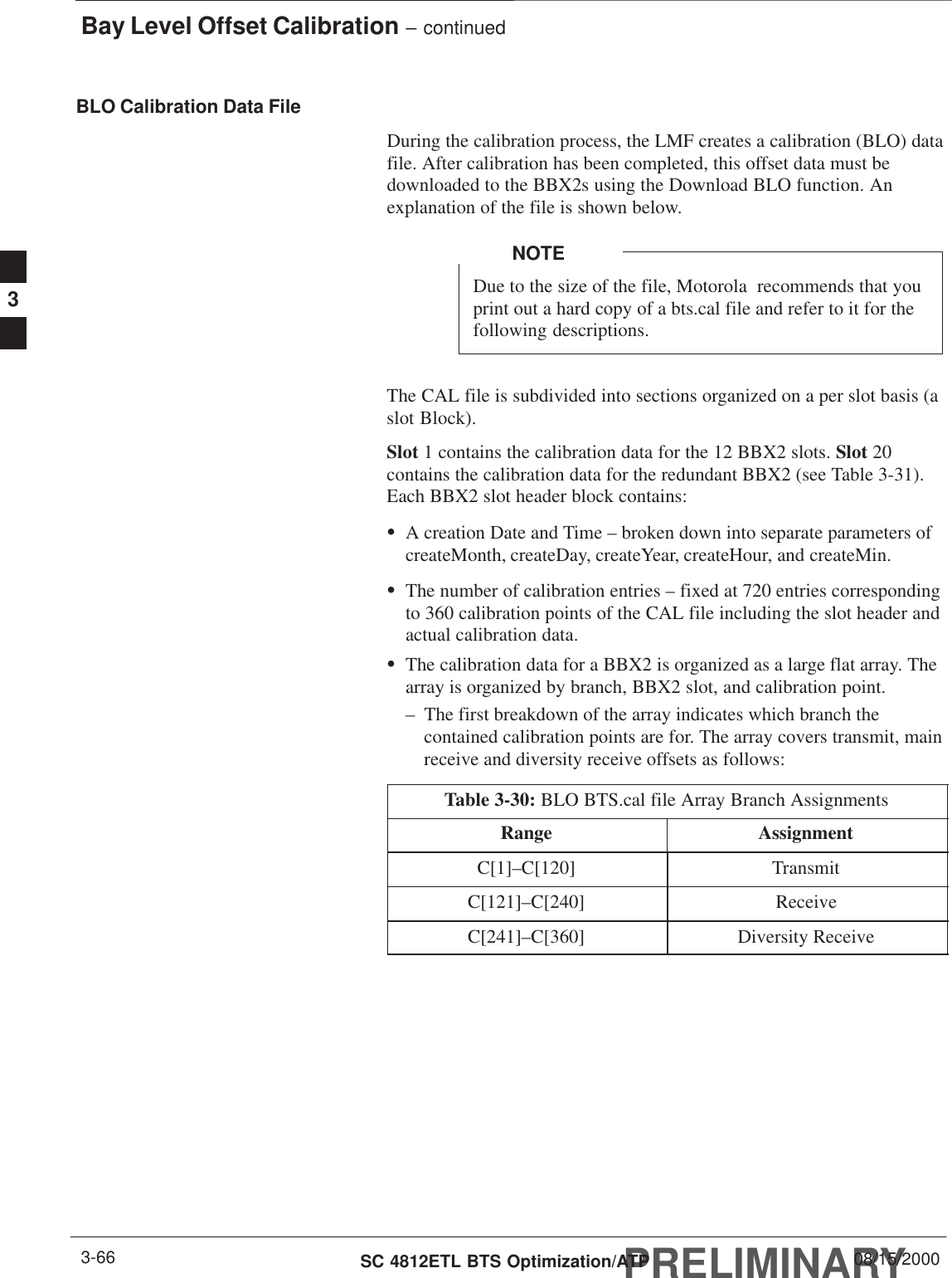 Bay Level Offset Calibration – continuedPRELIMINARYSC 4812ETL BTS Optimization/ATP 08/15/20003-66BLO Calibration Data FileDuring the calibration process, the LMF creates a calibration (BLO) datafile. After calibration has been completed, this offset data must bedownloaded to the BBX2s using the Download BLO function. Anexplanation of the file is shown below.Due to the size of the file, Motorola  recommends that youprint out a hard copy of a bts.cal file and refer to it for thefollowing descriptions.NOTEThe CAL file is subdivided into sections organized on a per slot basis (aslot Block).Slot 1 contains the calibration data for the 12 BBX2 slots. Slot 20contains the calibration data for the redundant BBX2 (see Table 3-31).Each BBX2 slot header block contains:SA creation Date and Time – broken down into separate parameters ofcreateMonth, createDay, createYear, createHour, and createMin.SThe number of calibration entries – fixed at 720 entries correspondingto 360 calibration points of the CAL file including the slot header andactual calibration data.SThe calibration data for a BBX2 is organized as a large flat array. Thearray is organized by branch, BBX2 slot, and calibration point.– The first breakdown of the array indicates which branch thecontained calibration points are for. The array covers transmit, mainreceive and diversity receive offsets as follows:Table 3-30: BLO BTS.cal file Array Branch AssignmentsRange AssignmentC[1]–C[120] TransmitC[121]–C[240] ReceiveC[241]–C[360] Diversity Receive3