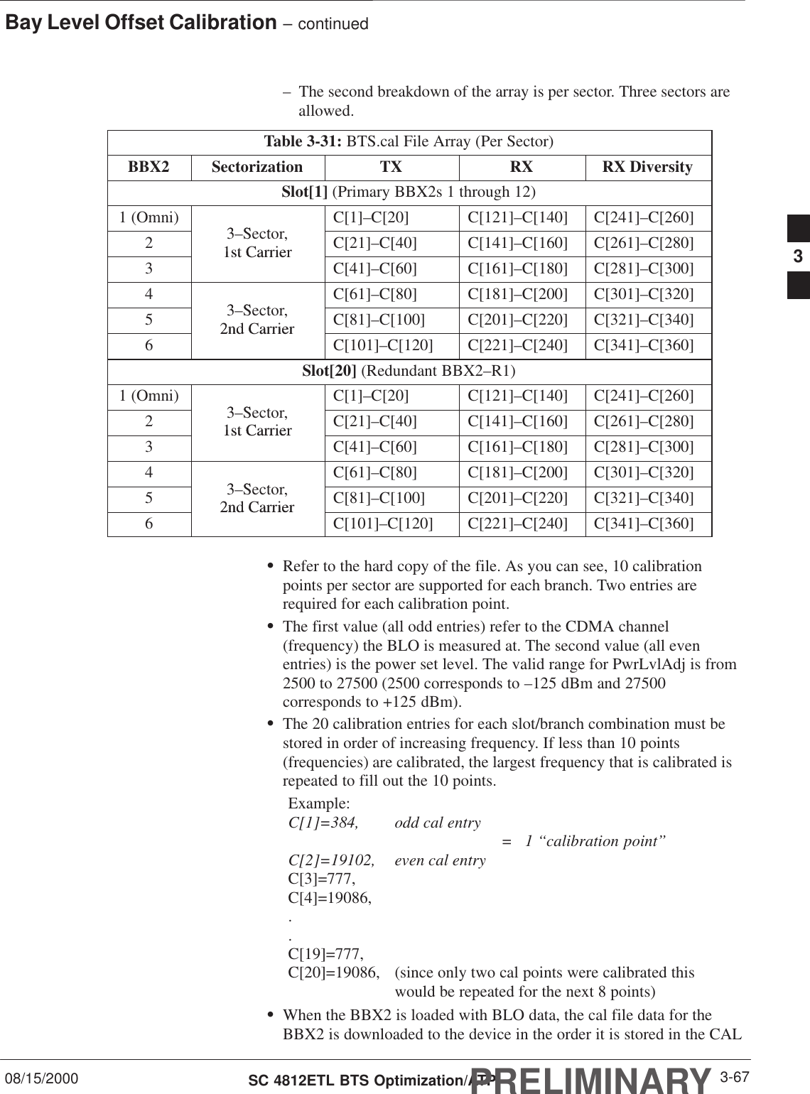 Bay Level Offset Calibration – continued08/15/2000 3-67SC 4812ETL BTS Optimization/ATPPRELIMINARY– The second breakdown of the array is per sector. Three sectors areallowed.Table 3-31: BTS.cal File Array (Per Sector)BBX2 Sectorization TX RX RX DiversitySlot[1] (Primary BBX2s 1 through 12)1 (Omni)3S tC[1]–C[20] C[121]–C[140] C[241]–C[260]23–Sector,1st CarrierC[21]–C[40] C[141]–C[160] C[261]–C[280]31st CarrierC[41]–C[60] C[161]–C[180] C[281]–C[300]43S tC[61]–C[80] C[181]–C[200] C[301]–C[320]53–Sector,2nd CarrierC[81]–C[100] C[201]–C[220] C[321]–C[340]62nd CarrierC[101]–C[120] C[221]–C[240] C[341]–C[360]Slot[20] (Redundant BBX2–R1)1 (Omni)3S tC[1]–C[20] C[121]–C[140] C[241]–C[260]23–Sector,1st CarrierC[21]–C[40] C[141]–C[160] C[261]–C[280]31st CarrierC[41]–C[60] C[161]–C[180] C[281]–C[300]43S tC[61]–C[80] C[181]–C[200] C[301]–C[320]53–Sector,2nd CarrierC[81]–C[100] C[201]–C[220] C[321]–C[340]62nd CarrierC[101]–C[120] C[221]–C[240] C[341]–C[360]SRefer to the hard copy of the file. As you can see, 10 calibrationpoints per sector are supported for each branch. Two entries arerequired for each calibration point.SThe first value (all odd entries) refer to the CDMA channel(frequency) the BLO is measured at. The second value (all evenentries) is the power set level. The valid range for PwrLvlAdj is from2500 to 27500 (2500 corresponds to –125 dBm and 27500corresponds to +125 dBm).SThe 20 calibration entries for each slot/branch combination must bestored in order of increasing frequency. If less than 10 points(frequencies) are calibrated, the largest frequency that is calibrated isrepeated to fill out the 10 points.Example:C[1]=384, odd cal entry =   1 ‘‘calibration point”C[2]=19102, even cal entryC[3]=777,C[4]=19086,..C[19]=777,C[20]=19086, (since only two cal points were calibrated this would be repeated for the next 8 points)SWhen the BBX2 is loaded with BLO data, the cal file data for theBBX2 is downloaded to the device in the order it is stored in the CAL3