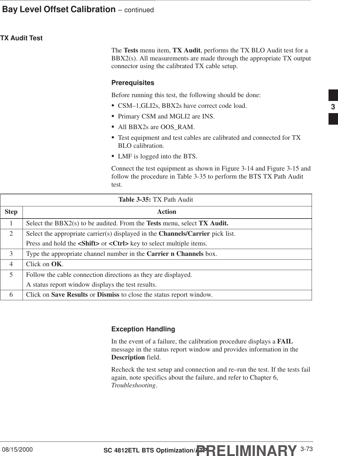 Bay Level Offset Calibration – continued08/15/2000 3-73SC 4812ETL BTS Optimization/ATPPRELIMINARYTX Audit TestThe Tests menu item, TX Audit, performs the TX BLO Audit test for aBBX2(s). All measurements are made through the appropriate TX outputconnector using the calibrated TX cable setup.PrerequisitesBefore running this test, the following should be done:SCSM–1,GLI2s, BBX2s have correct code load.SPrimary CSM and MGLI2 are INS.SAll BBX2s are OOS_RAM.STest equipment and test cables are calibrated and connected for TXBLO calibration.SLMF is logged into the BTS.Connect the test equipment as shown in Figure 3-14 and Figure 3-15 andfollow the procedure in Table 3-35 to perform the BTS TX Path Audittest.Table 3-35: TX Path AuditStep Action1Select the BBX2(s) to be audited. From the Tests menu, select TX Audit.2Select the appropriate carrier(s) displayed in the Channels/Carrier pick list.Press and hold the &lt;Shift&gt; or &lt;Ctrl&gt; key to select multiple items.3Type the appropriate channel number in the Carrier n Channels box.4Click on OK.5Follow the cable connection directions as they are displayed.A status report window displays the test results.6Click on Save Results or Dismiss to close the status report window. Exception HandlingIn the event of a failure, the calibration procedure displays a FAILmessage in the status report window and provides information in theDescription field.Recheck the test setup and connection and re–run the test. If the tests failagain, note specifics about the failure, and refer to Chapter 6,Troubleshooting.3