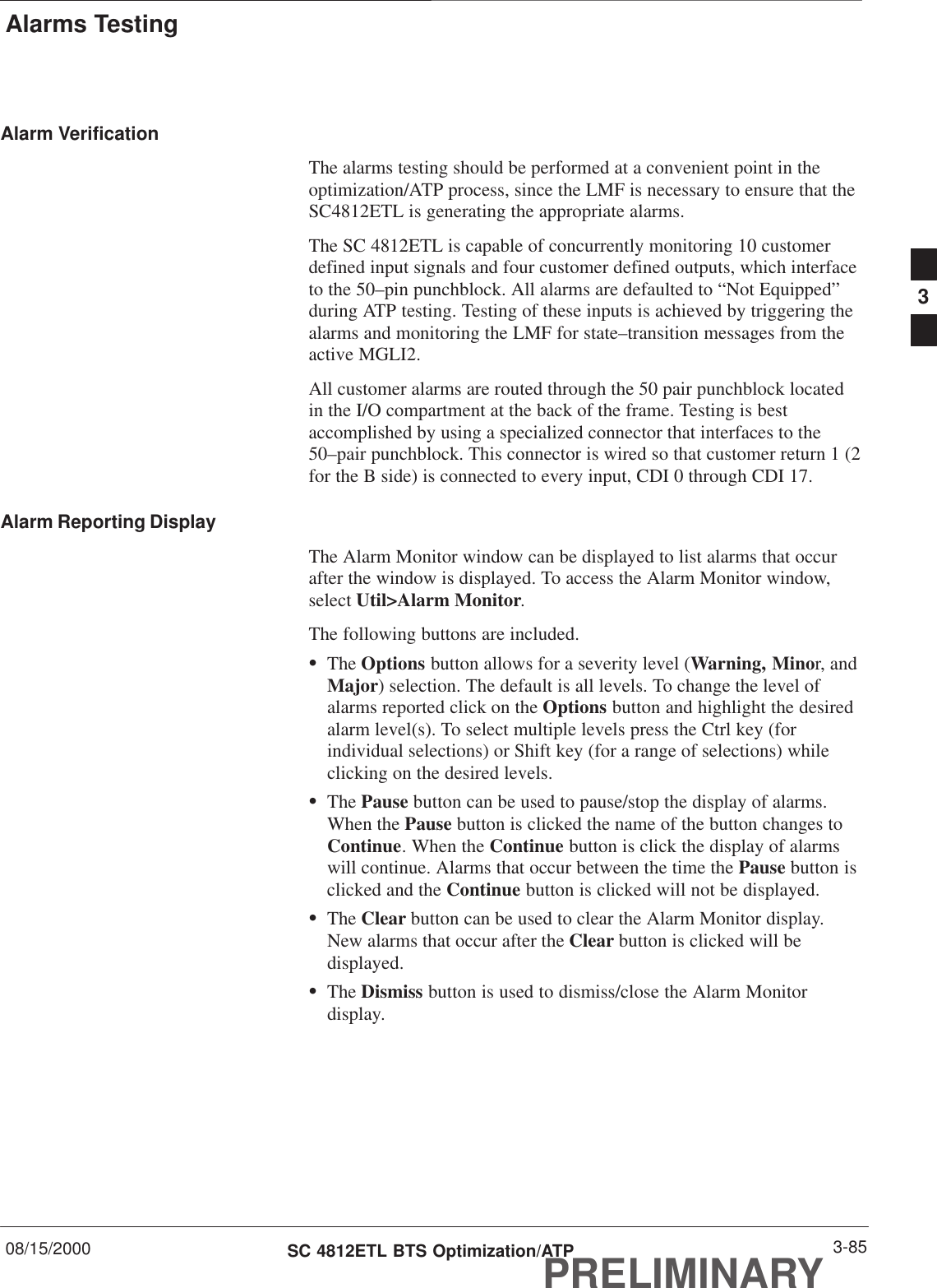 Alarms Testing08/15/2000 3-85SC 4812ETL BTS Optimization/ATPPRELIMINARYAlarm VerificationThe alarms testing should be performed at a convenient point in theoptimization/ATP process, since the LMF is necessary to ensure that theSC4812ETL is generating the appropriate alarms.The SC 4812ETL is capable of concurrently monitoring 10 customerdefined input signals and four customer defined outputs, which interfaceto the 50–pin punchblock. All alarms are defaulted to “Not Equipped”during ATP testing. Testing of these inputs is achieved by triggering thealarms and monitoring the LMF for state–transition messages from theactive MGLI2.All customer alarms are routed through the 50 pair punchblock locatedin the I/O compartment at the back of the frame. Testing is bestaccomplished by using a specialized connector that interfaces to the50–pair punchblock. This connector is wired so that customer return 1 (2for the B side) is connected to every input, CDI 0 through CDI 17.Alarm Reporting DisplayThe Alarm Monitor window can be displayed to list alarms that occurafter the window is displayed. To access the Alarm Monitor window,select Util&gt;Alarm Monitor.The following buttons are included.SThe Options button allows for a severity level (Warning, Minor, andMajor) selection. The default is all levels. To change the level ofalarms reported click on the Options button and highlight the desiredalarm level(s). To select multiple levels press the Ctrl key (forindividual selections) or Shift key (for a range of selections) whileclicking on the desired levels.SThe Pause button can be used to pause/stop the display of alarms.When the Pause button is clicked the name of the button changes toContinue. When the Continue button is click the display of alarmswill continue. Alarms that occur between the time the Pause button isclicked and the Continue button is clicked will not be displayed.SThe Clear button can be used to clear the Alarm Monitor display.New alarms that occur after the Clear button is clicked will bedisplayed.SThe Dismiss button is used to dismiss/close the Alarm Monitordisplay.3
