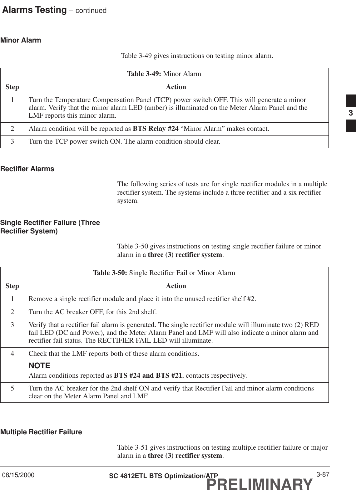 Alarms Testing – continued08/15/2000 3-87SC 4812ETL BTS Optimization/ATPPRELIMINARYMinor Alarm  Table 3-49 gives instructions on testing minor alarm.Table 3-49: Minor AlarmStep Action1Turn the Temperature Compensation Panel (TCP) power switch OFF. This will generate a minoralarm. Verify that the minor alarm LED (amber) is illuminated on the Meter Alarm Panel and theLMF reports this minor alarm.2Alarm condition will be reported as BTS Relay #24 “Minor Alarm” makes contact.3Turn the TCP power switch ON. The alarm condition should clear.Rectifier AlarmsThe following series of tests are for single rectifier modules in a multiplerectifier system. The systems include a three rectifier and a six rectifiersystem.Single Rectifier Failure (ThreeRectifier System)Table 3-50 gives instructions on testing single rectifier failure or minoralarm in a three (3) rectifier system.Table 3-50: Single Rectifier Fail or Minor AlarmStep Action1Remove a single rectifier module and place it into the unused rectifier shelf #2.2Turn the AC breaker OFF, for this 2nd shelf.3Verify that a rectifier fail alarm is generated. The single rectifier module will illuminate two (2) REDfail LED (DC and Power), and the Meter Alarm Panel and LMF will also indicate a minor alarm andrectifier fail status. The RECTIFIER FAIL LED will illuminate.4Check that the LMF reports both of these alarm conditions.NOTEAlarm conditions reported as BTS #24 and BTS #21, contacts respectively.5Turn the AC breaker for the 2nd shelf ON and verify that Rectifier Fail and minor alarm conditionsclear on the Meter Alarm Panel and LMF. Multiple Rectifier FailureTable 3-51 gives instructions on testing multiple rectifier failure or majoralarm in a three (3) rectifier system.3