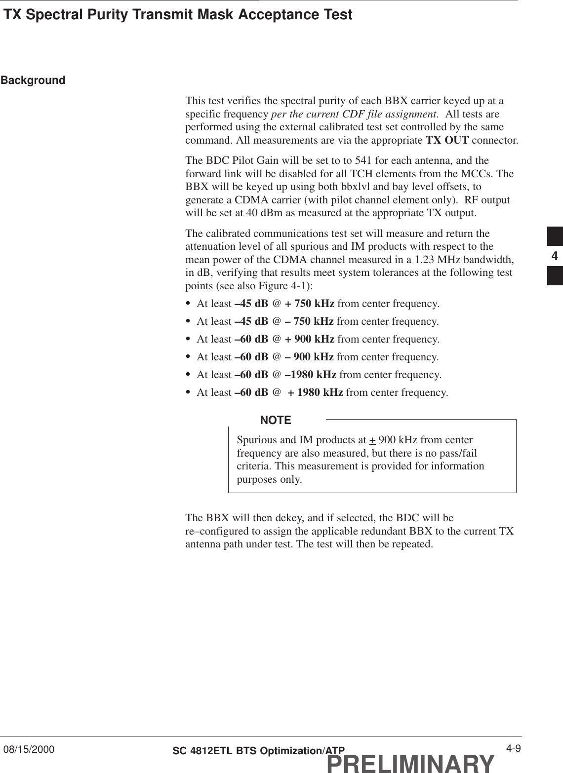 TX Spectral Purity Transmit Mask Acceptance Test08/15/2000 4-9SC 4812ETL BTS Optimization/ATPPRELIMINARYBackgroundThis test verifies the spectral purity of each BBX carrier keyed up at aspecific frequency per the current CDF file assignment.  All tests areperformed using the external calibrated test set controlled by the samecommand. All measurements are via the appropriate TX OUT connector.The BDC Pilot Gain will be set to to 541 for each antenna, and theforward link will be disabled for all TCH elements from the MCCs. TheBBX will be keyed up using both bbxlvl and bay level offsets, togenerate a CDMA carrier (with pilot channel element only).  RF outputwill be set at 40 dBm as measured at the appropriate TX output.The calibrated communications test set will measure and return theattenuation level of all spurious and IM products with respect to themean power of the CDMA channel measured in a 1.23 MHz bandwidth,in dB, verifying that results meet system tolerances at the following testpoints (see also Figure 4-1):SAt least –45 dB @ + 750 kHz from center frequency.SAt least –45 dB @ – 750 kHz from center frequency.SAt least –60 dB @ + 900 kHz from center frequency.SAt least –60 dB @ – 900 kHz from center frequency.SAt least –60 dB @ –1980 kHz from center frequency.SAt least –60 dB @  + 1980 kHz from center frequency.Spurious and IM products at + 900 kHz from centerfrequency are also measured, but there is no pass/failcriteria. This measurement is provided for informationpurposes only.NOTEThe BBX will then dekey, and if selected, the BDC will bere–configured to assign the applicable redundant BBX to the current TXantenna path under test. The test will then be repeated.4