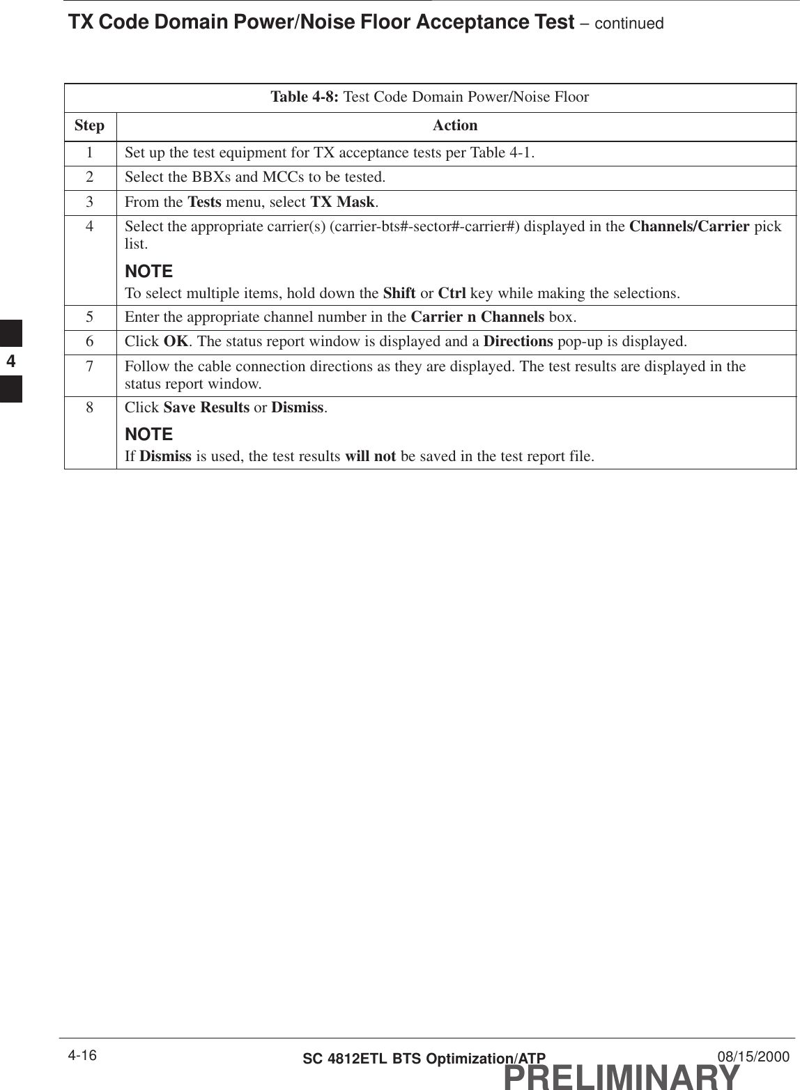 TX Code Domain Power/Noise Floor Acceptance Test – continuedPRELIMINARYSC 4812ETL BTS Optimization/ATP 08/15/20004-16Table 4-8: Test Code Domain Power/Noise FloorStep Action1Set up the test equipment for TX acceptance tests per Table 4-1.2Select the BBXs and MCCs to be tested.3From the Tests menu, select TX Mask.4Select the appropriate carrier(s) (carrier-bts#-sector#-carrier#) displayed in the Channels/Carrier picklist.NOTETo select multiple items, hold down the Shift or Ctrl key while making the selections.5Enter the appropriate channel number in the Carrier n Channels box.6 Click OK. The status report window is displayed and a Directions pop-up is displayed.7Follow the cable connection directions as they are displayed. The test results are displayed in thestatus report window.8 Click Save Results or Dismiss.NOTEIf Dismiss is used, the test results will not be saved in the test report file. 4