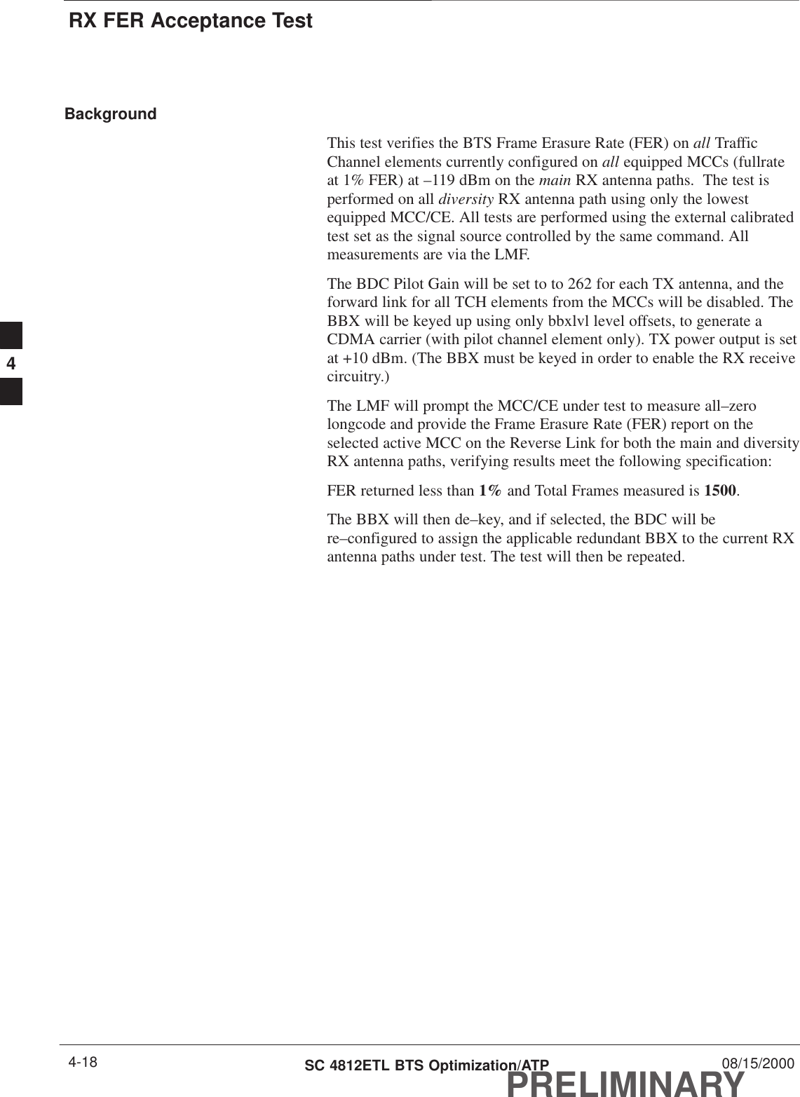 RX FER Acceptance TestPRELIMINARYSC 4812ETL BTS Optimization/ATP 08/15/20004-18BackgroundThis test verifies the BTS Frame Erasure Rate (FER) on all TrafficChannel elements currently configured on all equipped MCCs (fullrateat 1% FER) at –119 dBm on the main RX antenna paths.  The test isperformed on all diversity RX antenna path using only the lowestequipped MCC/CE. All tests are performed using the external calibratedtest set as the signal source controlled by the same command. Allmeasurements are via the LMF.The BDC Pilot Gain will be set to to 262 for each TX antenna, and theforward link for all TCH elements from the MCCs will be disabled. TheBBX will be keyed up using only bbxlvl level offsets, to generate aCDMA carrier (with pilot channel element only). TX power output is setat +10 dBm. (The BBX must be keyed in order to enable the RX receivecircuitry.)The LMF will prompt the MCC/CE under test to measure all–zerolongcode and provide the Frame Erasure Rate (FER) report on theselected active MCC on the Reverse Link for both the main and diversityRX antenna paths, verifying results meet the following specification:FER returned less than 1% and Total Frames measured is 1500.The BBX will then de–key, and if selected, the BDC will bere–configured to assign the applicable redundant BBX to the current RXantenna paths under test. The test will then be repeated.4