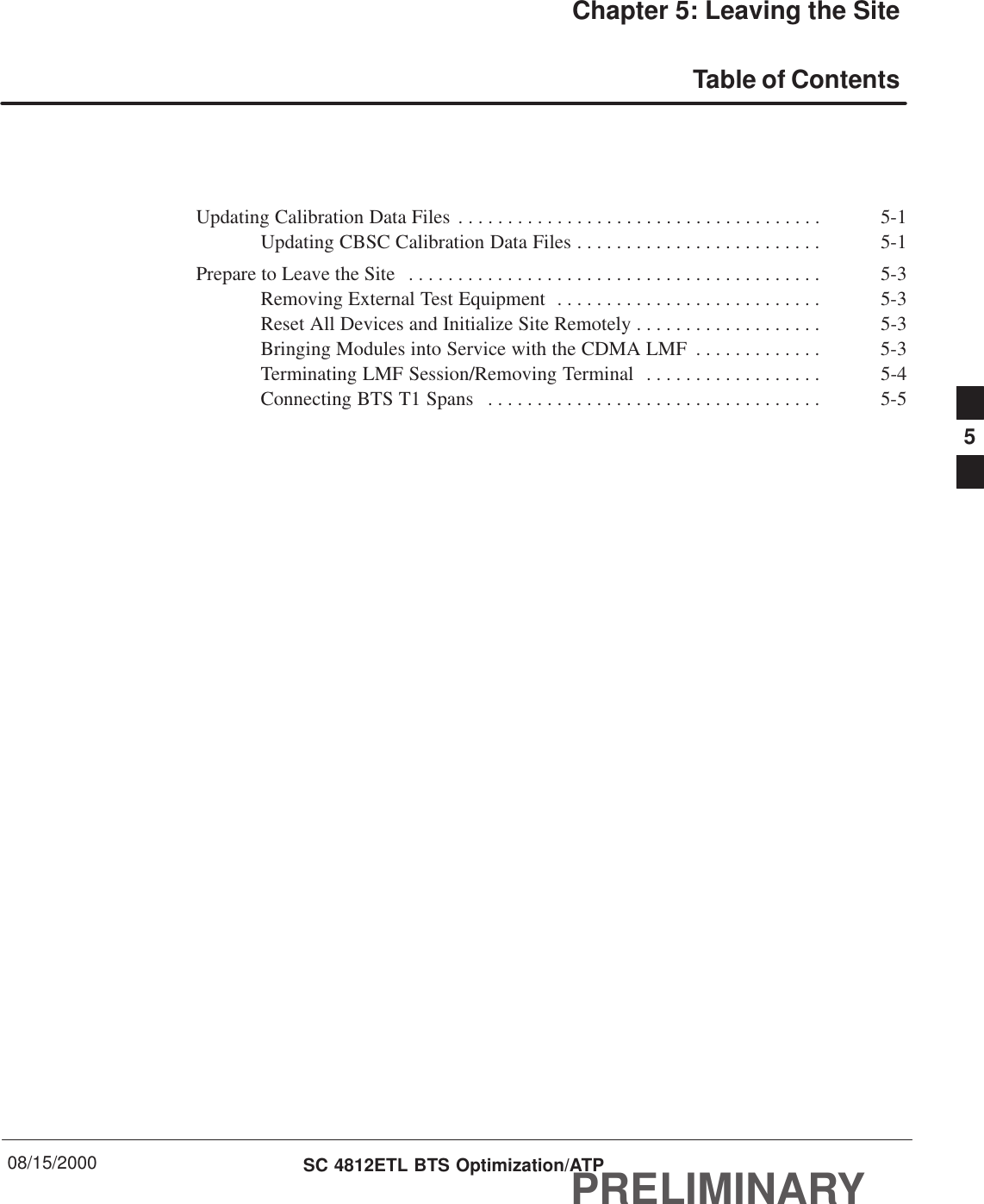 08/15/2000 SC 4812ETL BTS Optimization/ATPPRELIMINARYChapter 5: Leaving the SiteTable of ContentsUpdating Calibration Data Files 5-1. . . . . . . . . . . . . . . . . . . . . . . . . . . . . . . . . . . . . Updating CBSC Calibration Data Files 5-1. . . . . . . . . . . . . . . . . . . . . . . . . Prepare to Leave the Site 5-3. . . . . . . . . . . . . . . . . . . . . . . . . . . . . . . . . . . . . . . . . . Removing External Test Equipment 5-3. . . . . . . . . . . . . . . . . . . . . . . . . . . Reset All Devices and Initialize Site Remotely 5-3. . . . . . . . . . . . . . . . . . . Bringing Modules into Service with the CDMA LMF 5-3. . . . . . . . . . . . . Terminating LMF Session/Removing Terminal 5-4. . . . . . . . . . . . . . . . . . Connecting BTS T1 Spans 5-5. . . . . . . . . . . . . . . . . . . . . . . . . . . . . . . . . . 5