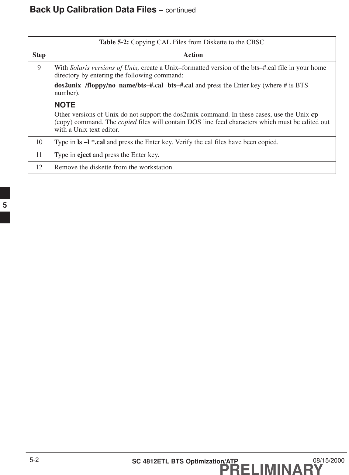 Back Up Calibration Data Files – continuedPRELIMINARYSC 4812ETL BTS Optimization/ATP 08/15/20005-2Table 5-2: Copying CAL Files from Diskette to the CBSCStep Action9 With Solaris versions of Unix, create a Unix–formatted version of the bts–#.cal file in your homedirectory by entering the following command:dos2unix  /floppy/no_name/bts–#.cal  bts–#.cal and press the Enter key (where # is BTSnumber).NOTEOther versions of Unix do not support the dos2unix command. In these cases, use the Unix cp(copy) command. The copied files will contain DOS line feed characters which must be edited outwith a Unix text editor.10 Type in ls –l *.cal and press the Enter key. Verify the cal files have been copied.11 Type in eject and press the Enter key.12 Remove the diskette from the workstation. 5