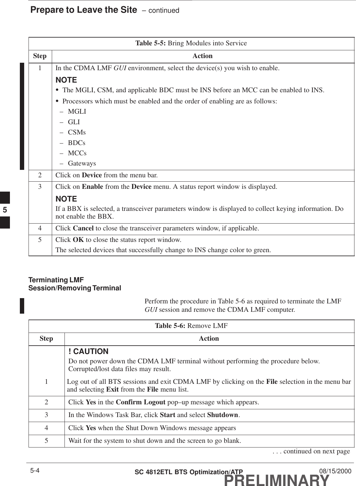 Prepare to Leave the Site  – continuedPRELIMINARYSC 4812ETL BTS Optimization/ATP 08/15/20005-4Table 5-5: Bring Modules into ServiceStep Action1In the CDMA LMF GUI environment, select the device(s) you wish to enable.NOTESThe MGLI, CSM, and applicable BDC must be INS before an MCC can be enabled to INS.SProcessors which must be enabled and the order of enabling are as follows:– MGLI– GLI– CSMs– BDCs– MCCs– Gateways2Click on Device from the menu bar.3Click on Enable from the Device menu. A status report window is displayed.NOTEIf a BBX is selected, a transceiver parameters window is displayed to collect keying information. Donot enable the BBX.4 Click Cancel to close the transceiver parameters window, if applicable.5 Click OK to close the status report window.The selected devices that successfully change to INS change color to green. Terminating LMFSession/Removing TerminalPerform the procedure in Table 5-6 as required to terminate the LMFGUI session and remove the CDMA LMF computer.Table 5-6: Remove LMFStep Action! CAUTIONDo not power down the CDMA LMF terminal without performing the procedure below.Corrupted/lost data files may result.1Log out of all BTS sessions and exit CDMA LMF by clicking on the File selection in the menu barand selecting Exit from the File menu list.2 Click Yes in the Confirm Logout pop–up message which appears.3In the Windows Task Bar, click Start and select Shutdown.4 Click Yes when the Shut Down Windows message appears5Wait for the system to shut down and the screen to go blank.. . . continued on next page5