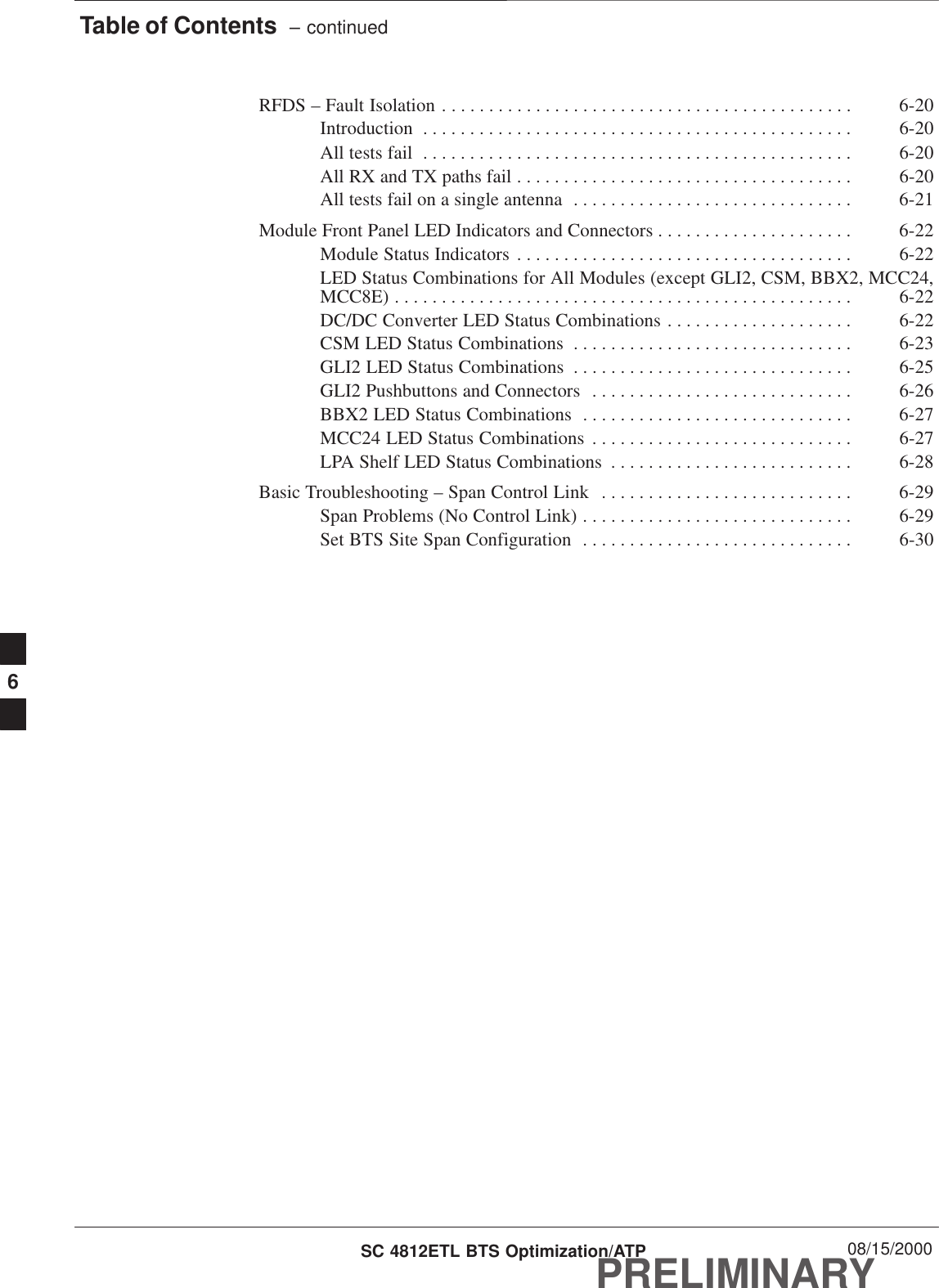 Table of Contents  – continuedPRELIMINARYSC 4812ETL BTS Optimization/ATP 08/15/2000RFDS – Fault Isolation 6-20. . . . . . . . . . . . . . . . . . . . . . . . . . . . . . . . . . . . . . . . . . . . Introduction 6-20. . . . . . . . . . . . . . . . . . . . . . . . . . . . . . . . . . . . . . . . . . . . . . All tests fail 6-20. . . . . . . . . . . . . . . . . . . . . . . . . . . . . . . . . . . . . . . . . . . . . . All RX and TX paths fail 6-20. . . . . . . . . . . . . . . . . . . . . . . . . . . . . . . . . . . . All tests fail on a single antenna 6-21. . . . . . . . . . . . . . . . . . . . . . . . . . . . . . Module Front Panel LED Indicators and Connectors 6-22. . . . . . . . . . . . . . . . . . . . . Module Status Indicators 6-22. . . . . . . . . . . . . . . . . . . . . . . . . . . . . . . . . . . . LED Status Combinations for All Modules (except GLI2, CSM, BBX2, MCC24,MCC8E) 6-22. . . . . . . . . . . . . . . . . . . . . . . . . . . . . . . . . . . . . . . . . . . . . . . . . DC/DC Converter LED Status Combinations 6-22. . . . . . . . . . . . . . . . . . . . CSM LED Status Combinations 6-23. . . . . . . . . . . . . . . . . . . . . . . . . . . . . . GLI2 LED Status Combinations 6-25. . . . . . . . . . . . . . . . . . . . . . . . . . . . . . GLI2 Pushbuttons and Connectors 6-26. . . . . . . . . . . . . . . . . . . . . . . . . . . . BBX2 LED Status Combinations 6-27. . . . . . . . . . . . . . . . . . . . . . . . . . . . . MCC24 LED Status Combinations 6-27. . . . . . . . . . . . . . . . . . . . . . . . . . . . LPA Shelf LED Status Combinations 6-28. . . . . . . . . . . . . . . . . . . . . . . . . . Basic Troubleshooting – Span Control Link 6-29. . . . . . . . . . . . . . . . . . . . . . . . . . . Span Problems (No Control Link) 6-29. . . . . . . . . . . . . . . . . . . . . . . . . . . . . Set BTS Site Span Configuration 6-30. . . . . . . . . . . . . . . . . . . . . . . . . . . . . 6