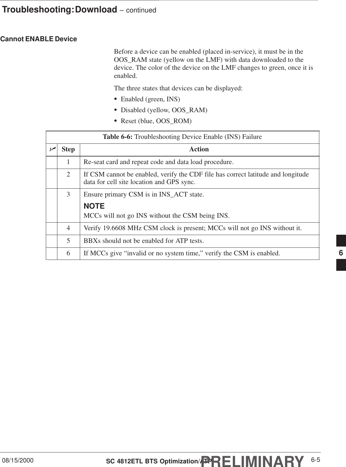 Troubleshooting: Download – continued08/15/2000 6-5SC 4812ETL BTS Optimization/ATPPRELIMINARYCannot ENABLE DeviceBefore a device can be enabled (placed in-service), it must be in theOOS_RAM state (yellow on the LMF) with data downloaded to thedevice. The color of the device on the LMF changes to green, once it isenabled.The three states that devices can be displayed:SEnabled (green, INS)SDisabled (yellow, OOS_RAM)SReset (blue, OOS_ROM)Table 6-6: Troubleshooting Device Enable (INS) FailurenStep Action1Re-seat card and repeat code and data load procedure.2If CSM cannot be enabled, verify the CDF file has correct latitude and longitudedata for cell site location and GPS sync.3Ensure primary CSM is in INS_ACT state.NOTEMCCs will not go INS without the CSM being INS.4Verify 19.6608 MHz CSM clock is present; MCCs will not go INS without it.5BBXs should not be enabled for ATP tests.6If MCCs give “invalid or no system time,” verify the CSM is enabled. 6