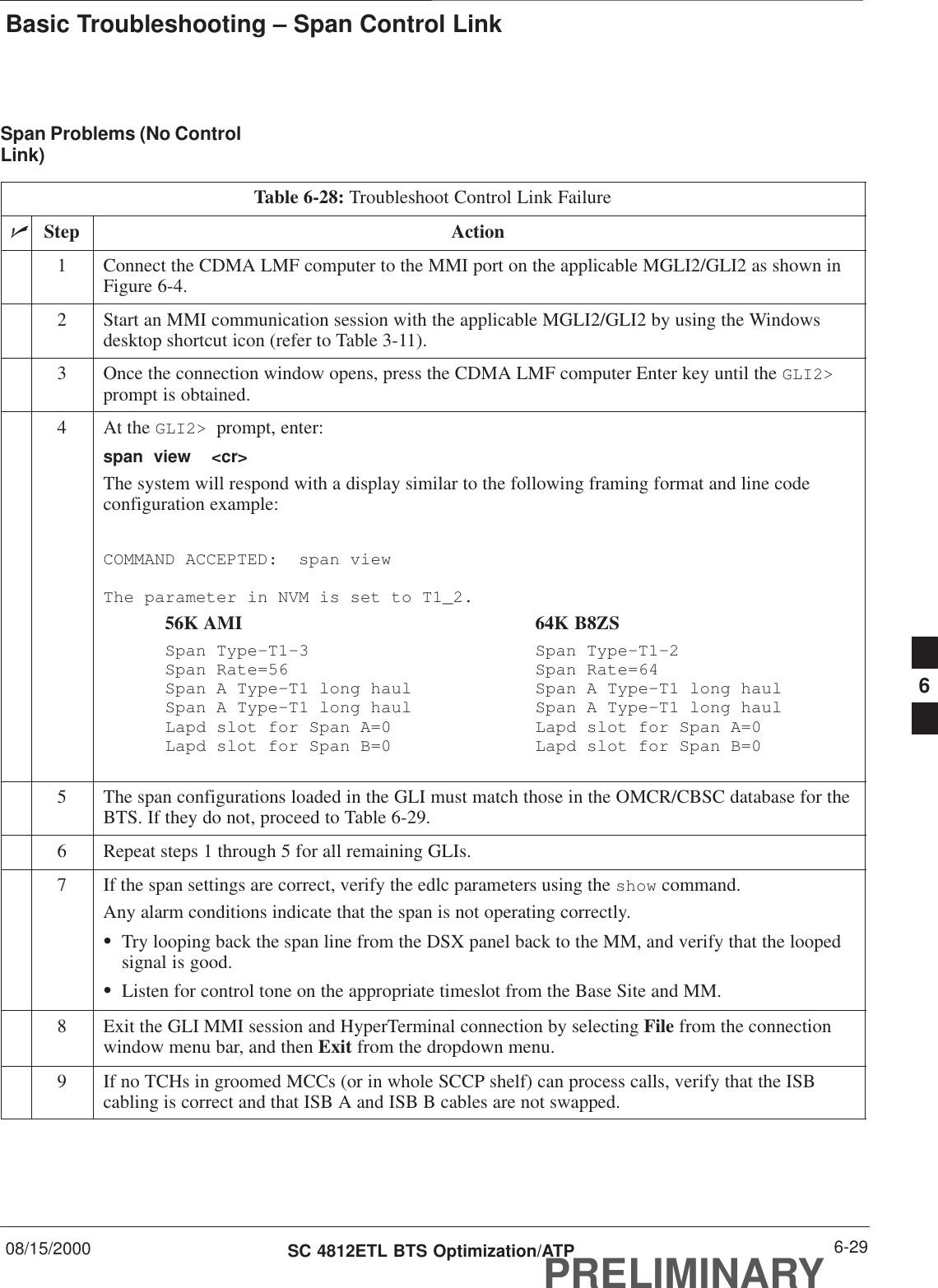 Basic Troubleshooting – Span Control Link08/15/2000 6-29SC 4812ETL BTS Optimization/ATPPRELIMINARYSpan Problems (No ControlLink)Table 6-28: Troubleshoot Control Link FailurenStep Action1Connect the CDMA LMF computer to the MMI port on the applicable MGLI2/GLI2 as shown inFigure 6-4.2Start an MMI communication session with the applicable MGLI2/GLI2 by using the Windowsdesktop shortcut icon (refer to Table 3-11).3Once the connection window opens, press the CDMA LMF computer Enter key until the GLI2&gt;prompt is obtained.4At the GLI2&gt;  prompt, enter:span  view  &lt;cr&gt; The system will respond with a display similar to the following framing format and line codeconfiguration example:COMMAND ACCEPTED:  span viewThe parameter in NVM is set to T1_2.56K AMI 64K B8ZSSpan Type–T1–3 Span Type–T1–2Span Rate=56 Span Rate=64Span A Type–T1 long haul Span A Type–T1 long haulSpan A Type–T1 long haul Span A Type–T1 long haulLapd slot for Span A=0 Lapd slot for Span A=0Lapd slot for Span B=0 Lapd slot for Span B=05The span configurations loaded in the GLI must match those in the OMCR/CBSC database for theBTS. If they do not, proceed to Table 6-29.6Repeat steps 1 through 5 for all remaining GLIs.7If the span settings are correct, verify the edlc parameters using the show command.Any alarm conditions indicate that the span is not operating correctly.STry looping back the span line from the DSX panel back to the MM, and verify that the loopedsignal is good.SListen for control tone on the appropriate timeslot from the Base Site and MM.8Exit the GLI MMI session and HyperTerminal connection by selecting File from the connectionwindow menu bar, and then Exit from the dropdown menu.9If no TCHs in groomed MCCs (or in whole SCCP shelf) can process calls, verify that the ISBcabling is correct and that ISB A and ISB B cables are not swapped.6