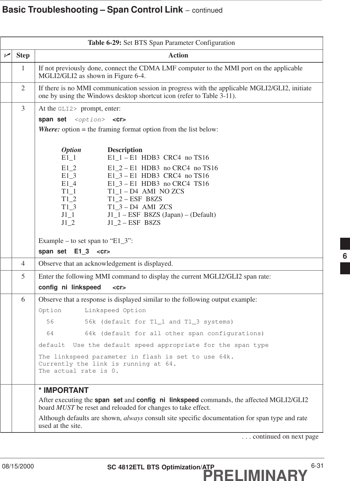 Basic Troubleshooting – Span Control Link – continued08/15/2000 6-31SC 4812ETL BTS Optimization/ATPPRELIMINARYTable 6-29: Set BTS Span Parameter ConfigurationnStep Action1If not previously done, connect the CDMA LMF computer to the MMI port on the applicableMGLI2/GLI2 as shown in Figure 6-4.2If there is no MMI communication session in progress with the applicable MGLI2/GLI2, initiateone by using the Windows desktop shortcut icon (refer to Table 3-11).3At the GLI2&gt;  prompt, enter:span  set  &lt;option&gt;  &lt;cr&gt; Where: option = the framing format option from the list below:Option DescriptionE1_1 E1_1 – E1  HDB3  CRC4  no TS16E1_2 E1_2 – E1  HDB3  no CRC4  no TS16E1_3 E1_3 – E1  HDB3  CRC4  no TS16E1_4 E1_3 – E1  HDB3  no CRC4  TS16T1_1 T1_1 – D4  AMI  NO ZCST1_2 T1_2 – ESF  B8ZST1_3 T1_3 – D4  AMI  ZCSJ1_1 J1_1 – ESF  B8ZS (Japan) – (Default)J1_2 J1_2 – ESF  B8ZSExample – to set span to “E1_3”:span  set  E1_3  &lt;cr&gt;4Observe that an acknowledgement is displayed.5Enter the following MMI command to display the current MGLI2/GLI2 span rate:config  ni  linkspeed   &lt;cr&gt; 6Observe that a response is displayed similar to the following output example:Option Linkspeed Option  56 56k (default for T1_1 and T1_3 systems)  64 64k (default for all other span configurations)default  Use the default speed appropriate for the span typeThe linkspeed parameter in flash is set to use 64k.Currently the link is running at 64.The actual rate is 0.* IMPORTANTAfter executing the span  set and config  ni  linkspeed commands, the affected MGLI2/GLI2board MUST be reset and reloaded for changes to take effect.Although defaults are shown, always consult site specific documentation for span type and rateused at the site.. . . continued on next page6