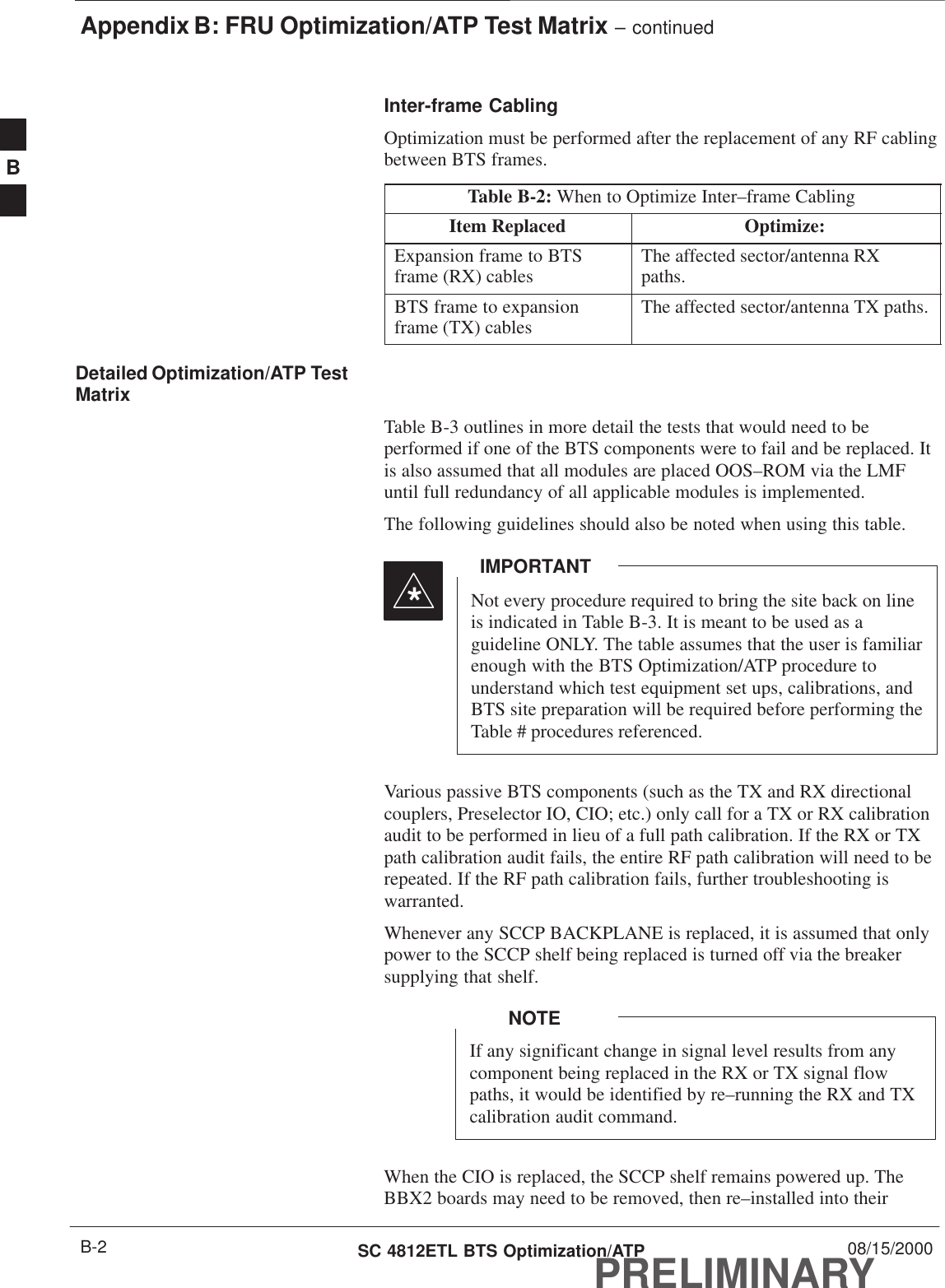 Appendix B: FRU Optimization/ATP Test Matrix – continuedPRELIMINARYSC 4812ETL BTS Optimization/ATP 08/15/2000B-2Inter-frame CablingOptimization must be performed after the replacement of any RF cablingbetween BTS frames.Table B-2: When to Optimize Inter–frame CablingItem Replaced Optimize:Expansion frame to BTSframe (RX) cables The affected sector/antenna RXpaths.BTS frame to expansionframe (TX) cables The affected sector/antenna TX paths.Detailed Optimization/ATP TestMatrixTable B-3 outlines in more detail the tests that would need to beperformed if one of the BTS components were to fail and be replaced. Itis also assumed that all modules are placed OOS–ROM via the LMFuntil full redundancy of all applicable modules is implemented.The following guidelines should also be noted when using this table.Not every procedure required to bring the site back on lineis indicated in Table B-3. It is meant to be used as aguideline ONLY. The table assumes that the user is familiarenough with the BTS Optimization/ATP procedure tounderstand which test equipment set ups, calibrations, andBTS site preparation will be required before performing theTable # procedures referenced.IMPORTANT*Various passive BTS components (such as the TX and RX directionalcouplers, Preselector IO, CIO; etc.) only call for a TX or RX calibrationaudit to be performed in lieu of a full path calibration. If the RX or TXpath calibration audit fails, the entire RF path calibration will need to berepeated. If the RF path calibration fails, further troubleshooting iswarranted.Whenever any SCCP BACKPLANE is replaced, it is assumed that onlypower to the SCCP shelf being replaced is turned off via the breakersupplying that shelf.If any significant change in signal level results from anycomponent being replaced in the RX or TX signal flowpaths, it would be identified by re–running the RX and TXcalibration audit command.NOTEWhen the CIO is replaced, the SCCP shelf remains powered up. TheBBX2 boards may need to be removed, then re–installed into theirB