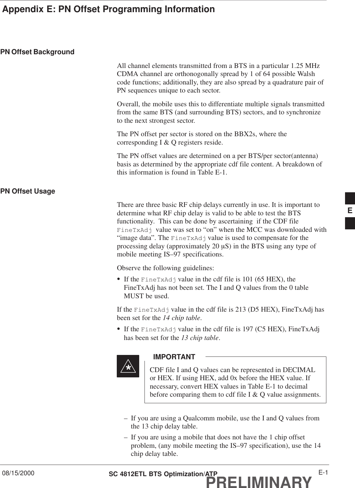 Appendix E: PN Offset Programming Information08/15/2000 E-1SC 4812ETL BTS Optimization/ATPPRELIMINARYPN Offset BackgroundAll channel elements transmitted from a BTS in a particular 1.25 MHzCDMA channel are orthonogonally spread by 1 of 64 possible Walshcode functions; additionally, they are also spread by a quadrature pair ofPN sequences unique to each sector.Overall, the mobile uses this to differentiate multiple signals transmittedfrom the same BTS (and surrounding BTS) sectors, and to synchronizeto the next strongest sector.The PN offset per sector is stored on the BBX2s, where thecorresponding I &amp; Q registers reside.The PN offset values are determined on a per BTS/per sector(antenna)basis as determined by the appropriate cdf file content. A breakdown ofthis information is found in Table E-1.PN Offset Usage There are three basic RF chip delays currently in use. It is important todetermine what RF chip delay is valid to be able to test the BTSfunctionality.  This can be done by ascertaining  if the CDF file FineTxAdj  value was set to “on” when the MCC was downloaded with“image data”. The FineTxAdj value is used to compensate for theprocessing delay (approximately 20 mS) in the BTS using any type ofmobile meeting IS–97 specifications.Observe the following guidelines:SIf the FineTxAdj value in the cdf file is 101 (65 HEX), theFineTxAdj has not been set. The I and Q values from the 0 tableMUST be used.If the FineTxAdj value in the cdf file is 213 (D5 HEX), FineTxAdj hasbeen set for the 14 chip table.SIf the FineTxAdj value in the cdf file is 197 (C5 HEX), FineTxAdjhas been set for the 13 chip table.CDF file I and Q values can be represented in DECIMALor HEX. If using HEX, add 0x before the HEX value. Ifnecessary, convert HEX values in Table E-1 to decimalbefore comparing them to cdf file I &amp; Q value assignments.IMPORTANT*– If you are using a Qualcomm mobile, use the I and Q values fromthe 13 chip delay table.– If you are using a mobile that does not have the 1 chip offsetproblem, (any mobile meeting the IS–97 specification), use the 14chip delay table.E