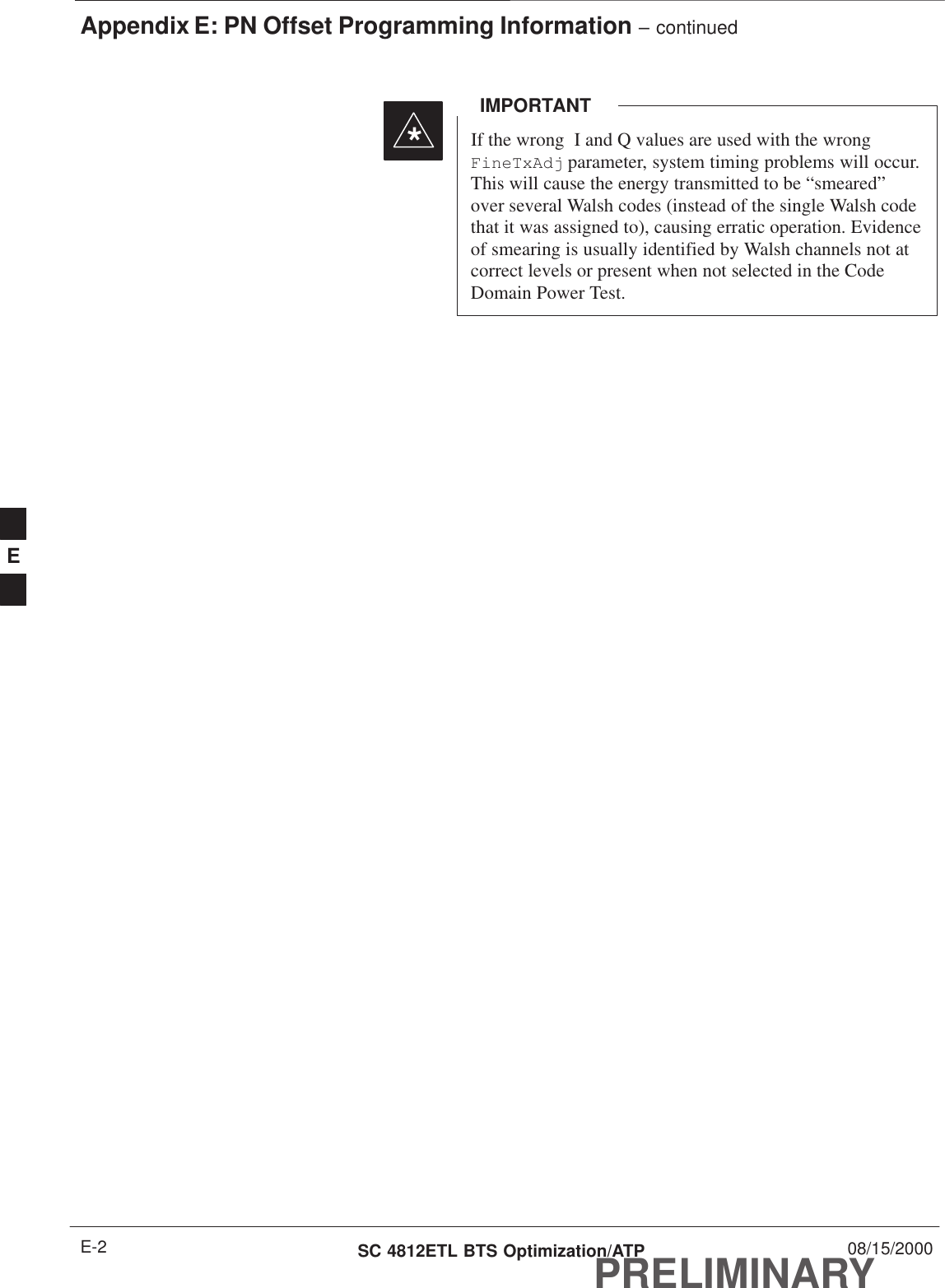 Appendix E: PN Offset Programming Information – continuedPRELIMINARYSC 4812ETL BTS Optimization/ATP 08/15/2000E-2If the wrong  I and Q values are used with the wrongFineTxAdj parameter, system timing problems will occur.This will cause the energy transmitted to be “smeared”over several Walsh codes (instead of the single Walsh codethat it was assigned to), causing erratic operation. Evidenceof smearing is usually identified by Walsh channels not atcorrect levels or present when not selected in the CodeDomain Power Test.IMPORTANT*E