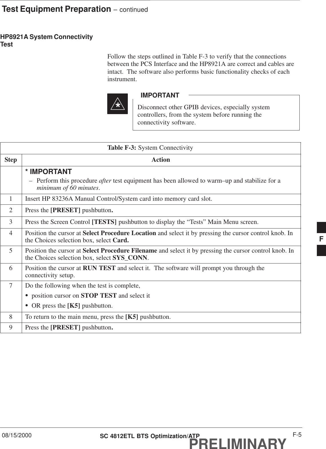 Test Equipment Preparation – continued08/15/2000 F-5SC 4812ETL BTS Optimization/ATPPRELIMINARYHP8921A System ConnectivityTestFollow the steps outlined in Table F-3 to verify that the connectionsbetween the PCS Interface and the HP8921A are correct and cables areintact.  The software also performs basic functionality checks of eachinstrument.Disconnect other GPIB devices, especially systemcontrollers, from the system before running theconnectivity software.IMPORTANT*Table F-3: System ConnectivityStep Action* IMPORTANT– Perform this procedure after test equipment has been allowed to warm–up and stabilize for aminimum of 60 minutes.1Insert HP 83236A Manual Control/System card into memory card slot.2Press the [PRESET] pushbutton.3Press the Screen Control [TESTS] pushbutton to display the “Tests” Main Menu screen.4Position the cursor at Select Procedure Location and select it by pressing the cursor control knob. Inthe Choices selection box, select Card.5Position the cursor at Select Procedure Filename and select it by pressing the cursor control knob. Inthe Choices selection box, select SYS_CONN.6Position the cursor at RUN TEST and select it.  The software will prompt you through theconnectivity setup.7Do the following when the test is complete,Sposition cursor on STOP TEST and select itSOR press the [K5] pushbutton.8To return to the main menu, press the [K5] pushbutton.9Press the [PRESET] pushbutton.F