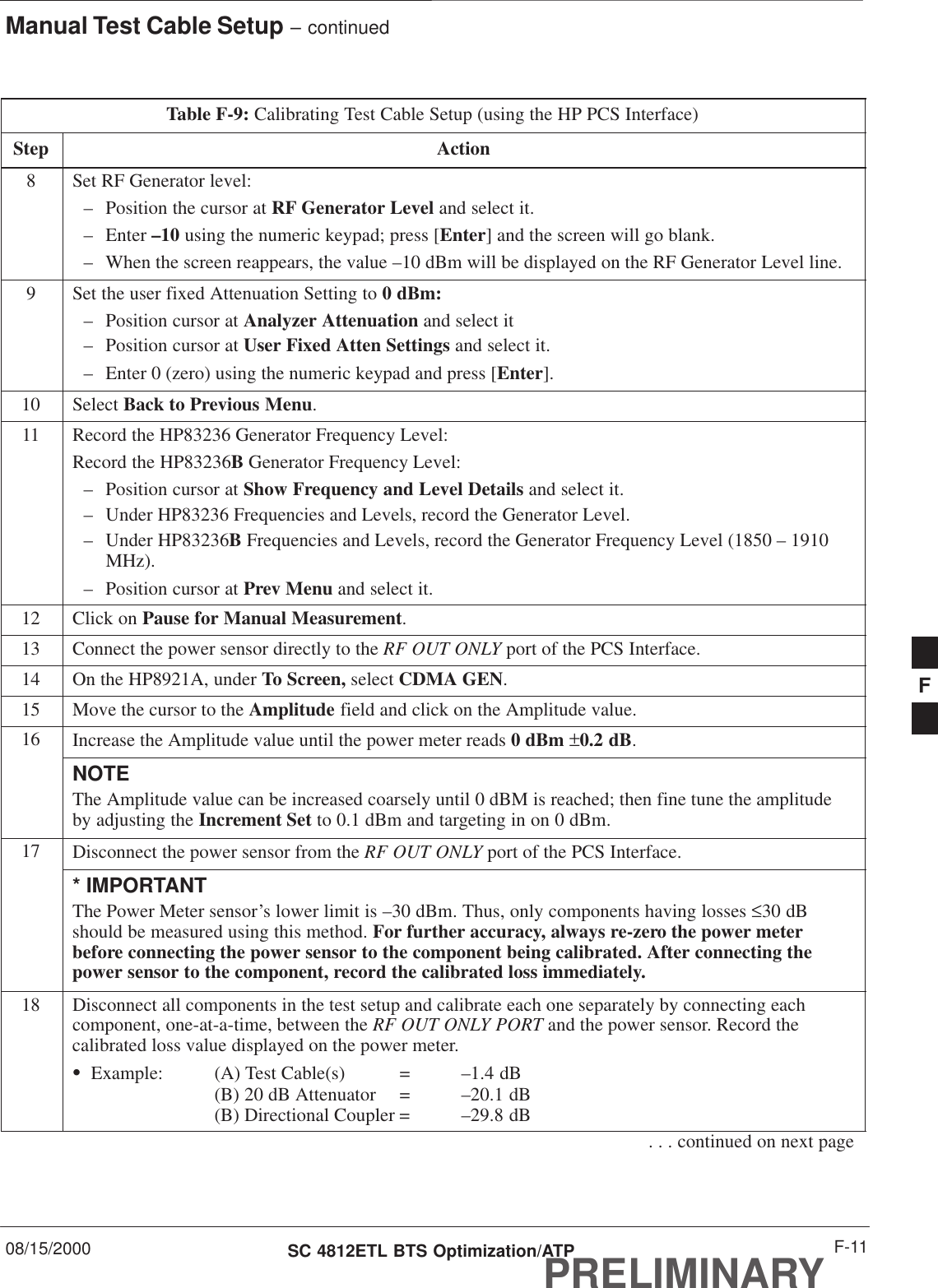 Manual Test Cable Setup – continued08/15/2000 F-11SC 4812ETL BTS Optimization/ATPPRELIMINARYTable F-9: Calibrating Test Cable Setup (using the HP PCS Interface)Step Action8Set RF Generator level:– Position the cursor at RF Generator Level and select it.– Enter –10 using the numeric keypad; press [Enter] and the screen will go blank.– When the screen reappears, the value –10 dBm will be displayed on the RF Generator Level line.9Set the user fixed Attenuation Setting to 0 dBm:– Position cursor at Analyzer Attenuation and select it– Position cursor at User Fixed Atten Settings and select it.– Enter 0 (zero) using the numeric keypad and press [Enter].10 Select Back to Previous Menu.11 Record the HP83236 Generator Frequency Level:Record the HP83236B Generator Frequency Level:– Position cursor at Show Frequency and Level Details and select it.– Under HP83236 Frequencies and Levels, record the Generator Level.– Under HP83236B Frequencies and Levels, record the Generator Frequency Level (1850 – 1910MHz).– Position cursor at Prev Menu and select it.12 Click on Pause for Manual Measurement.13 Connect the power sensor directly to the RF OUT ONLY port of the PCS Interface.14 On the HP8921A, under To Screen, select CDMA GEN.15 Move the cursor to the Amplitude field and click on the Amplitude value.16 Increase the Amplitude value until the power meter reads 0 dBm ±0.2 dB.NOTEThe Amplitude value can be increased coarsely until 0 dBM is reached; then fine tune the amplitudeby adjusting the Increment Set to 0.1 dBm and targeting in on 0 dBm.17 Disconnect the power sensor from the RF OUT ONLY port of the PCS Interface.* IMPORTANTThe Power Meter sensor’s lower limit is –30 dBm. Thus, only components having losses ≤30 dBshould be measured using this method. For further accuracy, always re-zero the power meterbefore connecting the power sensor to the component being calibrated. After connecting thepower sensor to the component, record the calibrated loss immediately.18 Disconnect all components in the test setup and calibrate each one separately by connecting eachcomponent, one-at-a-time, between the RF OUT ONLY PORT and the power sensor. Record thecalibrated loss value displayed on the power meter.SExample: (A) Test Cable(s) = –1.4 dB(B) 20 dB Attenuator  = –20.1 dB(B) Directional Coupler = –29.8 dB. . . continued on next pageF