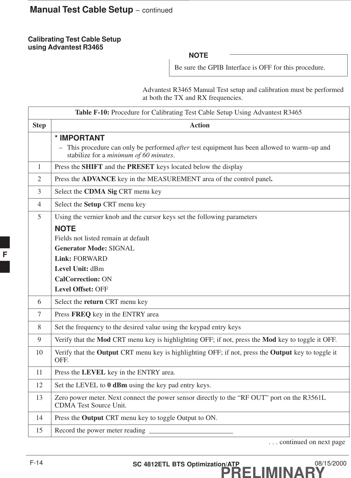 Manual Test Cable Setup – continuedPRELIMINARYSC 4812ETL BTS Optimization/ATP 08/15/2000F-14Calibrating Test Cable Setupusing Advantest R3465Be sure the GPIB Interface is OFF for this procedure.NOTEAdvantest R3465 Manual Test setup and calibration must be performedat both the TX and RX frequencies.Table F-10: Procedure for Calibrating Test Cable Setup Using Advantest R3465Step Action* IMPORTANT– This procedure can only be performed after test equipment has been allowed to warm–up andstabilize for a minimum of 60 minutes.1Press the SHIFT and the PRESET keys located below the display2Press the ADVANCE key in the MEASUREMENT area of the control panel.3Select the CDMA Sig CRT menu key4Select the Setup CRT menu key5Using the vernier knob and the cursor keys set the following parametersNOTEFields not listed remain at defaultGenerator Mode: SIGNALLink: FORWARDLevel Unit: dBmCalCorrection: ONLevel Offset: OFF6Select the return CRT menu key7 Press FREQ key in the ENTRY area8Set the frequency to the desired value using the keypad entry keys9Verify that the Mod CRT menu key is highlighting OFF; if not, press the Mod key to toggle it OFF.10 Verify that the Output CRT menu key is highlighting OFF; if not, press the Output key to toggle itOFF.11 Press the LEVEL key in the ENTRY area.12 Set the LEVEL to 0 dBm using the key pad entry keys.13 Zero power meter. Next connect the power sensor directly to the “RF OUT” port on the R3561LCDMA Test Source Unit.14 Press the Output CRT menu key to toggle Output to ON.15 Record the power meter reading  ________________________. . . continued on next pageF