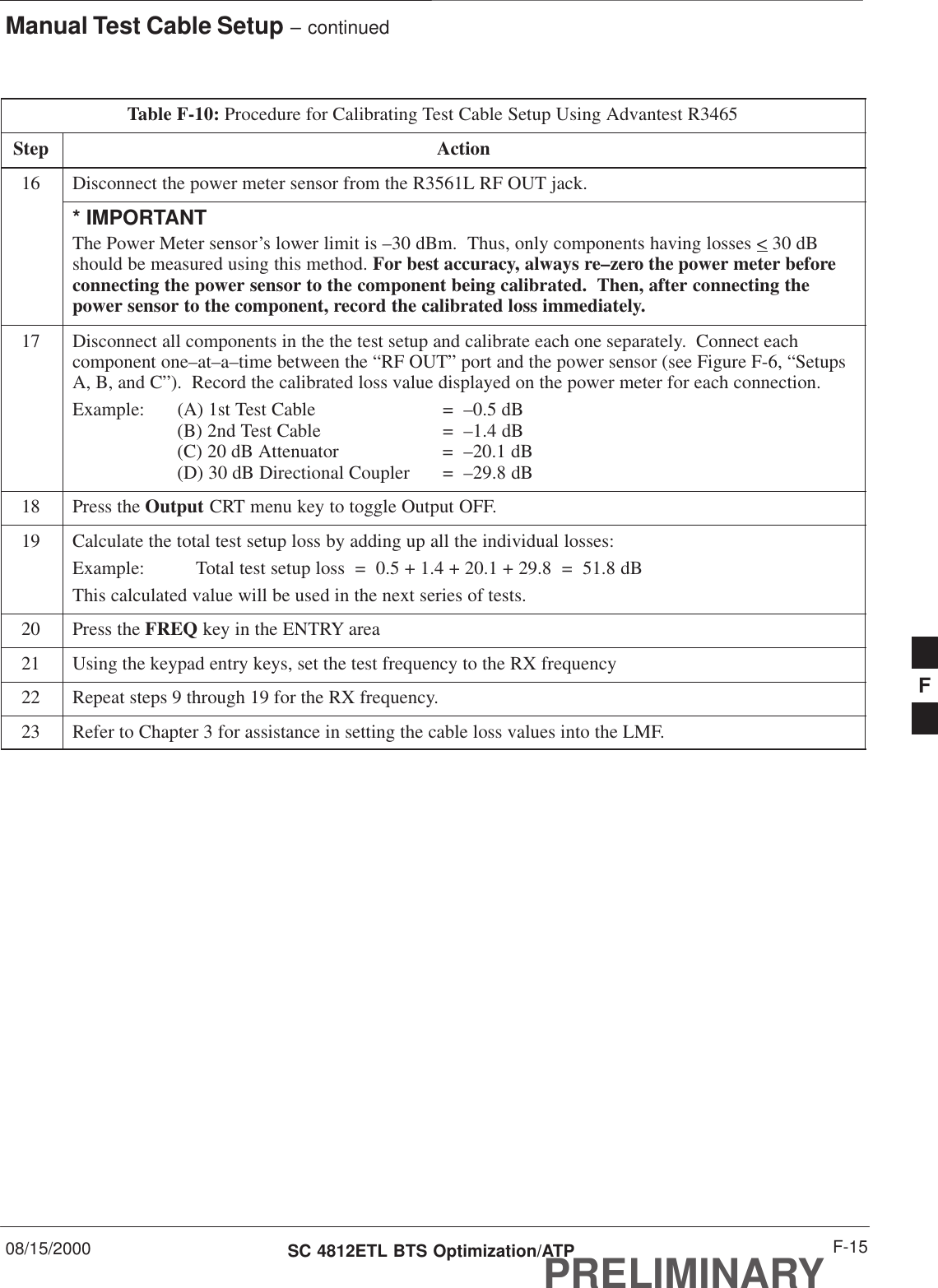 Manual Test Cable Setup – continued08/15/2000 F-15SC 4812ETL BTS Optimization/ATPPRELIMINARYTable F-10: Procedure for Calibrating Test Cable Setup Using Advantest R3465Step Action16 Disconnect the power meter sensor from the R3561L RF OUT jack.* IMPORTANTThe Power Meter sensor’s lower limit is –30 dBm.  Thus, only components having losses &lt; 30 dBshould be measured using this method. For best accuracy, always re–zero the power meter beforeconnecting the power sensor to the component being calibrated.  Then, after connecting thepower sensor to the component, record the calibrated loss immediately.17 Disconnect all components in the the test setup and calibrate each one separately.  Connect eachcomponent one–at–a–time between the “RF OUT” port and the power sensor (see Figure F-6, “SetupsA, B, and C”).  Record the calibrated loss value displayed on the power meter for each connection.Example:  (A) 1st Test Cable =  –0.5 dB(B) 2nd Test Cable  =  –1.4 dB(C) 20 dB Attenuator  =  –20.1 dB(D) 30 dB Directional Coupler  =  –29.8 dB18 Press the Output CRT menu key to toggle Output OFF.19 Calculate the total test setup loss by adding up all the individual losses:Example:  Total test setup loss  =  0.5 + 1.4 + 20.1 + 29.8  =  51.8 dBThis calculated value will be used in the next series of tests.20 Press the FREQ key in the ENTRY area21 Using the keypad entry keys, set the test frequency to the RX frequency22 Repeat steps 9 through 19 for the RX frequency.23 Refer to Chapter 3 for assistance in setting the cable loss values into the LMF. F