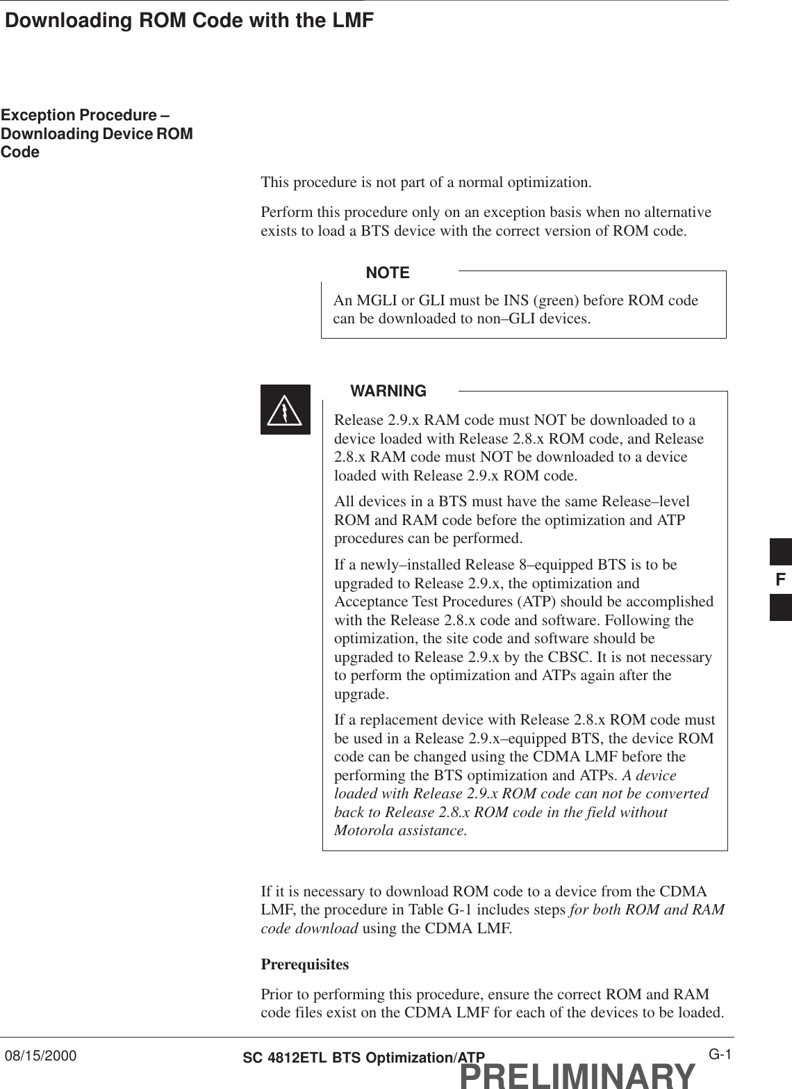 Downloading ROM Code with the LMF08/15/2000 G-1SC 4812ETL BTS Optimization/ATPPRELIMINARYException Procedure –Downloading Device ROMCodeThis procedure is not part of a normal optimization.Perform this procedure only on an exception basis when no alternativeexists to load a BTS device with the correct version of ROM code.An MGLI or GLI must be INS (green) before ROM codecan be downloaded to non–GLI devices.NOTERelease 2.9.x RAM code must NOT be downloaded to adevice loaded with Release 2.8.x ROM code, and Release2.8.x RAM code must NOT be downloaded to a deviceloaded with Release 2.9.x ROM code.All devices in a BTS must have the same Release–levelROM and RAM code before the optimization and ATPprocedures can be performed.If a newly–installed Release 8–equipped BTS is to beupgraded to Release 2.9.x, the optimization andAcceptance Test Procedures (ATP) should be accomplishedwith the Release 2.8.x code and software. Following theoptimization, the site code and software should beupgraded to Release 2.9.x by the CBSC. It is not necessaryto perform the optimization and ATPs again after theupgrade.If a replacement device with Release 2.8.x ROM code mustbe used in a Release 2.9.x–equipped BTS, the device ROMcode can be changed using the CDMA LMF before theperforming the BTS optimization and ATPs. A deviceloaded with Release 2.9.x ROM code can not be convertedback to Release 2.8.x ROM code in the field withoutMotorola assistance.WARNINGIf it is necessary to download ROM code to a device from the CDMALMF, the procedure in Table G-1 includes steps for both ROM and RAMcode download using the CDMA LMF.PrerequisitesPrior to performing this procedure, ensure the correct ROM and RAMcode files exist on the CDMA LMF for each of the devices to be loaded.F