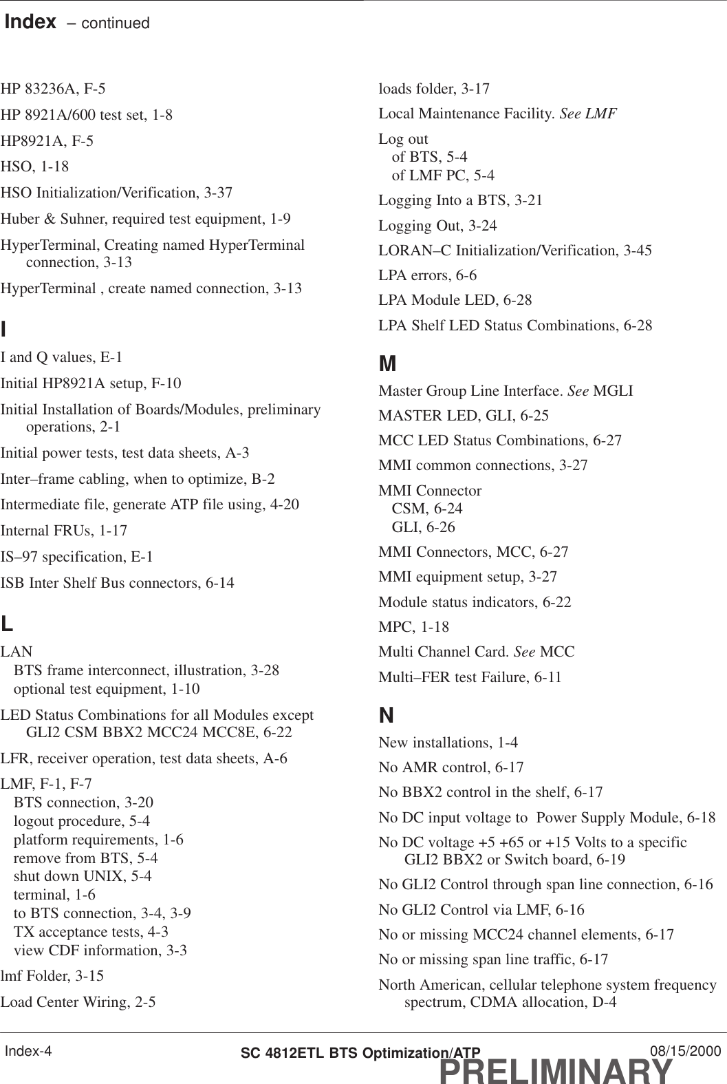 Index  – continuedPRELIMINARYSC 4812ETL BTS Optimization/ATP 08/15/2000Index-4HP 83236A, F-5HP 8921A/600 test set, 1-8HP8921A, F-5HSO, 1-18HSO Initialization/Verification, 3-37Huber &amp; Suhner, required test equipment, 1-9HyperTerminal, Creating named HyperTerminalconnection, 3-13HyperTerminal , create named connection, 3-13II and Q values, E-1Initial HP8921A setup, F-10Initial Installation of Boards/Modules, preliminaryoperations, 2-1Initial power tests, test data sheets, A-3Inter–frame cabling, when to optimize, B-2Intermediate file, generate ATP file using, 4-20Internal FRUs, 1-17IS–97 specification, E-1ISB Inter Shelf Bus connectors, 6-14LLANBTS frame interconnect, illustration, 3-28optional test equipment, 1-10LED Status Combinations for all Modules exceptGLI2 CSM BBX2 MCC24 MCC8E, 6-22LFR, receiver operation, test data sheets, A-6LMF, F-1, F-7BTS connection, 3-20logout procedure, 5-4platform requirements, 1-6remove from BTS, 5-4shut down UNIX, 5-4terminal, 1-6to BTS connection, 3-4, 3-9TX acceptance tests, 4-3view CDF information, 3-3lmf Folder, 3-15Load Center Wiring, 2-5loads folder, 3-17Local Maintenance Facility. See LMFLog outof BTS, 5-4of LMF PC, 5-4Logging Into a BTS, 3-21Logging Out, 3-24LORAN–C Initialization/Verification, 3-45LPA errors, 6-6LPA Module LED, 6-28LPA Shelf LED Status Combinations, 6-28MMaster Group Line Interface. See MGLIMASTER LED, GLI, 6-25MCC LED Status Combinations, 6-27MMI common connections, 3-27MMI ConnectorCSM, 6-24GLI, 6-26MMI Connectors, MCC, 6-27MMI equipment setup, 3-27Module status indicators, 6-22MPC, 1-18Multi Channel Card. See MCCMulti–FER test Failure, 6-11NNew installations, 1-4No AMR control, 6-17No BBX2 control in the shelf, 6-17No DC input voltage to  Power Supply Module, 6-18No DC voltage +5 +65 or +15 Volts to a specificGLI2 BBX2 or Switch board, 6-19No GLI2 Control through span line connection, 6-16No GLI2 Control via LMF, 6-16No or missing MCC24 channel elements, 6-17No or missing span line traffic, 6-17North American, cellular telephone system frequencyspectrum, CDMA allocation, D-4