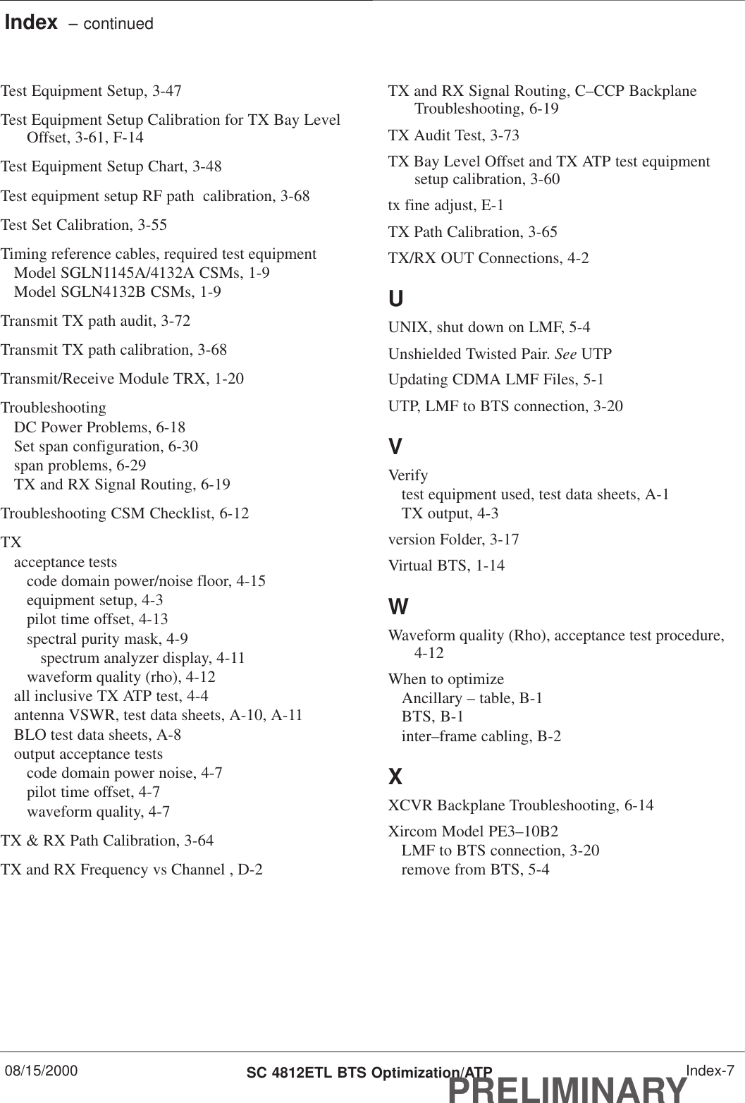 Index  – continued08/15/2000 SC 4812ETL BTS Optimization/ATPPRELIMINARYIndex-7Test Equipment Setup, 3-47Test Equipment Setup Calibration for TX Bay LevelOffset, 3-61, F-14Test Equipment Setup Chart, 3-48Test equipment setup RF path  calibration, 3-68Test Set Calibration, 3-55Timing reference cables, required test equipmentModel SGLN1145A/4132A CSMs, 1-9Model SGLN4132B CSMs, 1-9Transmit TX path audit, 3-72Transmit TX path calibration, 3-68Transmit/Receive Module TRX, 1-20TroubleshootingDC Power Problems, 6-18Set span configuration, 6-30span problems, 6-29TX and RX Signal Routing, 6-19Troubleshooting CSM Checklist, 6-12TXacceptance testscode domain power/noise floor, 4-15equipment setup, 4-3pilot time offset, 4-13spectral purity mask, 4-9spectrum analyzer display, 4-11waveform quality (rho), 4-12all inclusive TX ATP test, 4-4antenna VSWR, test data sheets, A-10, A-11BLO test data sheets, A-8output acceptance testscode domain power noise, 4-7pilot time offset, 4-7waveform quality, 4-7TX &amp; RX Path Calibration, 3-64TX and RX Frequency vs Channel , D-2TX and RX Signal Routing, C–CCP BackplaneTroubleshooting, 6-19TX Audit Test, 3-73TX Bay Level Offset and TX ATP test equipmentsetup calibration, 3-60tx fine adjust, E-1TX Path Calibration, 3-65TX/RX OUT Connections, 4-2UUNIX, shut down on LMF, 5-4Unshielded Twisted Pair. See UTPUpdating CDMA LMF Files, 5-1UTP, LMF to BTS connection, 3-20VVerifytest equipment used, test data sheets, A-1TX output, 4-3version Folder, 3-17Virtual BTS, 1-14WWaveform quality (Rho), acceptance test procedure,4-12When to optimizeAncillary – table, B-1BTS, B-1inter–frame cabling, B-2XXCVR Backplane Troubleshooting, 6-14Xircom Model PE3–10B2LMF to BTS connection, 3-20remove from BTS, 5-4