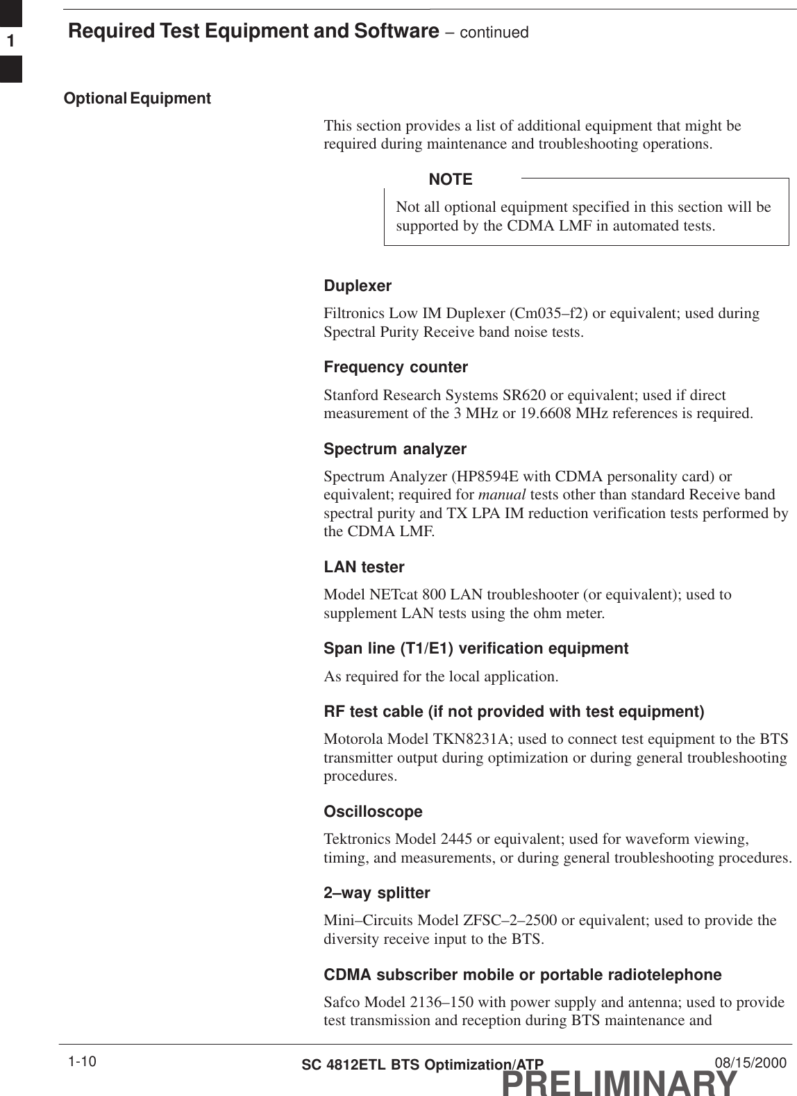 Required Test Equipment and Software – continuedPRELIMINARYSC 4812ETL BTS Optimization/ATP 08/15/20001-10Optional EquipmentThis section provides a list of additional equipment that might berequired during maintenance and troubleshooting operations.Not all optional equipment specified in this section will besupported by the CDMA LMF in automated tests.NOTEDuplexerFiltronics Low IM Duplexer (Cm035–f2) or equivalent; used duringSpectral Purity Receive band noise tests.Frequency counterStanford Research Systems SR620 or equivalent; used if directmeasurement of the 3 MHz or 19.6608 MHz references is required.Spectrum analyzerSpectrum Analyzer (HP8594E with CDMA personality card) orequivalent; required for manual tests other than standard Receive bandspectral purity and TX LPA IM reduction verification tests performed bythe CDMA LMF.LAN testerModel NETcat 800 LAN troubleshooter (or equivalent); used tosupplement LAN tests using the ohm meter.Span line (T1/E1) verification equipmentAs required for the local application.RF test cable (if not provided with test equipment)Motorola Model TKN8231A; used to connect test equipment to the BTStransmitter output during optimization or during general troubleshootingprocedures.Oscilloscope Tektronics Model 2445 or equivalent; used for waveform viewing,timing, and measurements, or during general troubleshooting procedures.2–way splitterMini–Circuits Model ZFSC–2–2500 or equivalent; used to provide thediversity receive input to the BTS.CDMA subscriber mobile or portable radiotelephone Safco Model 2136–150 with power supply and antenna; used to providetest transmission and reception during BTS maintenance and1