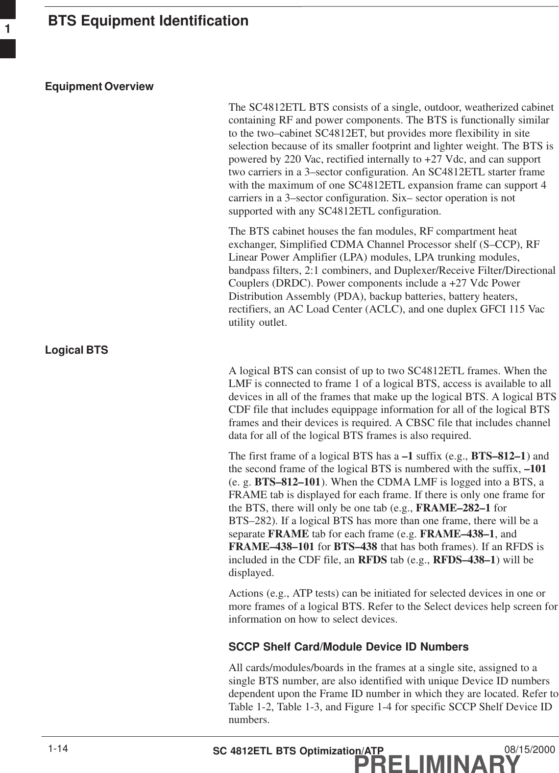 BTS Equipment IdentificationPRELIMINARYSC 4812ETL BTS Optimization/ATP 08/15/20001-14Equipment OverviewThe SC4812ETL BTS consists of a single, outdoor, weatherized cabinetcontaining RF and power components. The BTS is functionally similarto the two–cabinet SC4812ET, but provides more flexibility in siteselection because of its smaller footprint and lighter weight. The BTS ispowered by 220 Vac, rectified internally to +27 Vdc, and can supporttwo carriers in a 3–sector configuration. An SC4812ETL starter framewith the maximum of one SC4812ETL expansion frame can support 4carriers in a 3–sector configuration. Six– sector operation is notsupported with any SC4812ETL configuration.The BTS cabinet houses the fan modules, RF compartment heatexchanger, Simplified CDMA Channel Processor shelf (S–CCP), RFLinear Power Amplifier (LPA) modules, LPA trunking modules,bandpass filters, 2:1 combiners, and Duplexer/Receive Filter/DirectionalCouplers (DRDC). Power components include a +27 Vdc PowerDistribution Assembly (PDA), backup batteries, battery heaters,rectifiers, an AC Load Center (ACLC), and one duplex GFCI 115 Vacutility outlet.Logical BTSA logical BTS can consist of up to two SC4812ETL frames. When theLMF is connected to frame 1 of a logical BTS, access is available to alldevices in all of the frames that make up the logical BTS. A logical BTSCDF file that includes equippage information for all of the logical BTSframes and their devices is required. A CBSC file that includes channeldata for all of the logical BTS frames is also required.The first frame of a logical BTS has a –1 suffix (e.g., BTS–812–1) andthe second frame of the logical BTS is numbered with the suffix, –101(e. g. BTS–812–101). When the CDMA LMF is logged into a BTS, aFRAME tab is displayed for each frame. If there is only one frame forthe BTS, there will only be one tab (e.g., FRAME–282–1 forBTS–282). If a logical BTS has more than one frame, there will be aseparate FRAME tab for each frame (e.g. FRAME–438–1, andFRAME–438–101 for BTS–438 that has both frames). If an RFDS isincluded in the CDF file, an RFDS tab (e.g., RFDS–438–1) will bedisplayed.Actions (e.g., ATP tests) can be initiated for selected devices in one ormore frames of a logical BTS. Refer to the Select devices help screen forinformation on how to select devices.SCCP Shelf Card/Module Device ID NumbersAll cards/modules/boards in the frames at a single site, assigned to asingle BTS number, are also identified with unique Device ID numbersdependent upon the Frame ID number in which they are located. Refer toTable 1-2, Table 1-3, and Figure 1-4 for specific SCCP Shelf Device IDnumbers.1