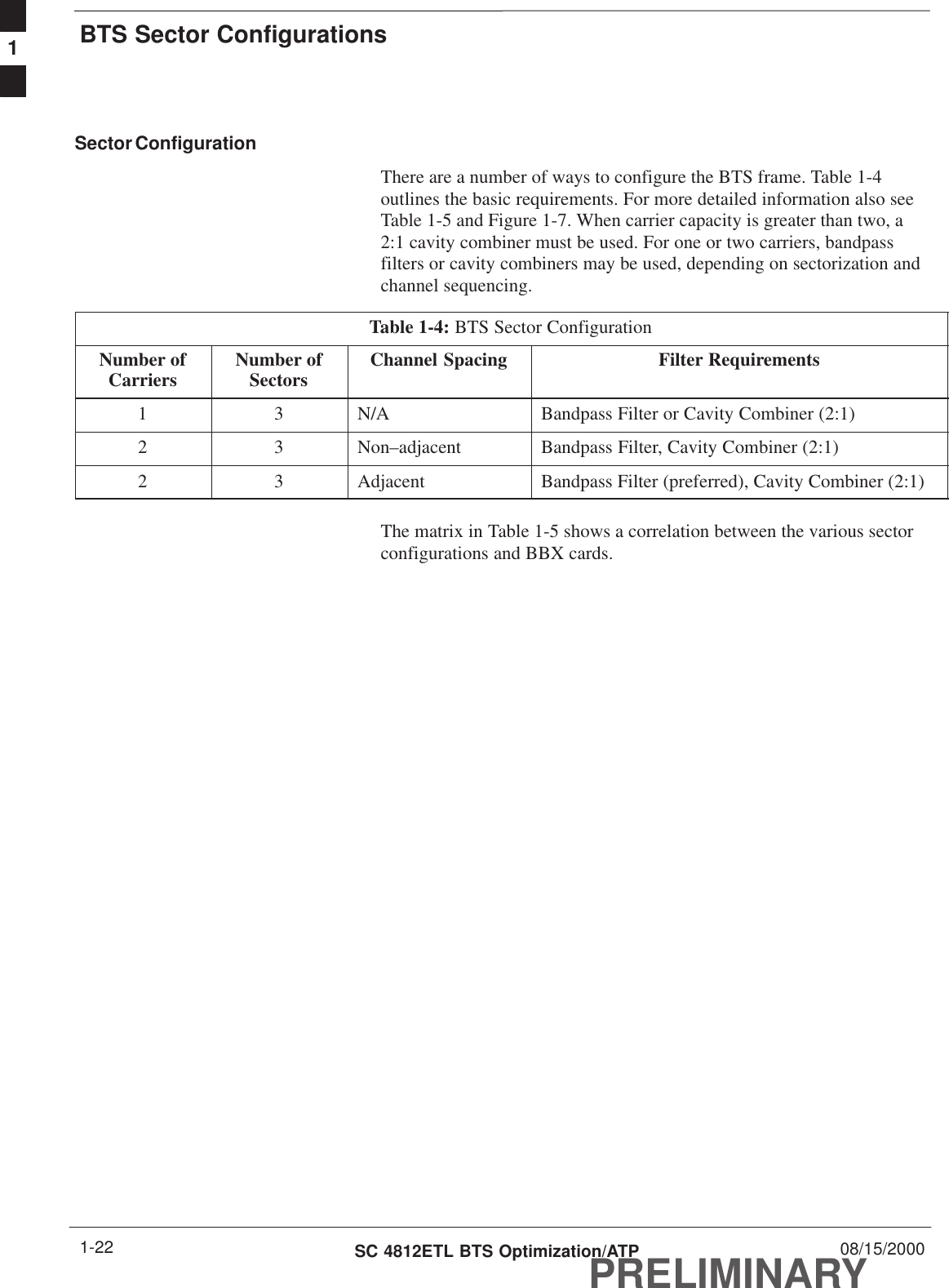 BTS Sector ConfigurationsPRELIMINARYSC 4812ETL BTS Optimization/ATP 08/15/20001-22Sector ConfigurationThere are a number of ways to configure the BTS frame. Table 1-4outlines the basic requirements. For more detailed information also seeTable 1-5 and Figure 1-7. When carrier capacity is greater than two, a2:1 cavity combiner must be used. For one or two carriers, bandpassfilters or cavity combiners may be used, depending on sectorization andchannel sequencing.Table 1-4: BTS Sector ConfigurationNumber ofCarriers Number ofSectors Channel Spacing Filter Requirements1 3 N/A Bandpass Filter or Cavity Combiner (2:1)2 3 Non–adjacent Bandpass Filter, Cavity Combiner (2:1)2 3 Adjacent Bandpass Filter (preferred), Cavity Combiner (2:1)The matrix in Table 1-5 shows a correlation between the various sectorconfigurations and BBX cards.1