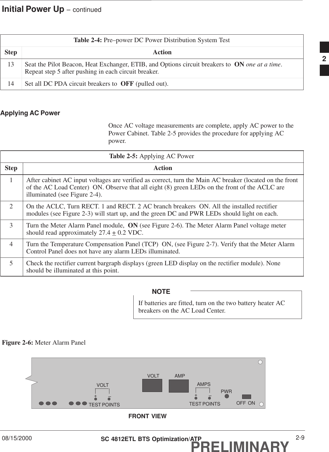 Initial Power Up – continued08/15/2000 2-9SC 4812ETL BTS Optimization/ATPPRELIMINARYTable 2-4: Pre–power DC Power Distribution System TestStep Action13 Seat the Pilot Beacon, Heat Exchanger, ETIB, and Options circuit breakers to  ON one at a time.Repeat step 5 after pushing in each circuit breaker.14 Set all DC PDA circuit breakers to  OFF (pulled out). Applying AC PowerOnce AC voltage measurements are complete, apply AC power to thePower Cabinet. Table 2-5 provides the procedure for applying ACpower.Table 2-5: Applying AC PowerStep Action1After cabinet AC input voltages are verified as correct, turn the Main AC breaker (located on the frontof the AC Load Center)  ON. Observe that all eight (8) green LEDs on the front of the ACLC areilluminated (see Figure 2-4).2On the ACLC, Turn RECT. 1 and RECT. 2 AC branch breakers  ON. All the installed rectifiermodules (see Figure 2-3) will start up, and the green DC and PWR LEDs should light on each.3Turn the Meter Alarm Panel module,  ON (see Figure 2-6). The Meter Alarm Panel voltage metershould read approximately 27.4 + 0.2 VDC.4Turn the Temperature Compensation Panel (TCP)  ON, (see Figure 2-7). Verify that the Meter AlarmControl Panel does not have any alarm LEDs illuminated.5Check the rectifier current bargraph displays (green LED display on the rectifier module). Noneshould be illuminated at this point.If batteries are fitted, turn on the two battery heater ACbreakers on the AC Load Center.NOTEFigure 2-6: Meter Alarm PanelOFFVOLTVOLT–+TEST POINTSAMPS–+TEST POINTSAMPPWRONFRONT VIEW2