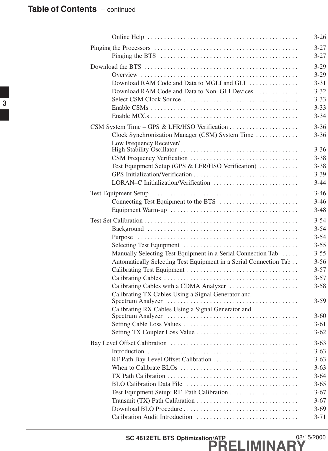Table of Contents  – continuedPRELIMINARYSC 4812ETL BTS Optimization/ATP 08/15/2000Online Help 3-26. . . . . . . . . . . . . . . . . . . . . . . . . . . . . . . . . . . . . . . . . . . . . . Pinging the Processors 3-27. . . . . . . . . . . . . . . . . . . . . . . . . . . . . . . . . . . . . . . . . . . . Pinging the BTS 3-27. . . . . . . . . . . . . . . . . . . . . . . . . . . . . . . . . . . . . . . . . . Download the BTS 3-29. . . . . . . . . . . . . . . . . . . . . . . . . . . . . . . . . . . . . . . . . . . . . . . Overview 3-29. . . . . . . . . . . . . . . . . . . . . . . . . . . . . . . . . . . . . . . . . . . . . . . . Download RAM Code and Data to MGLI and GLI 3-31. . . . . . . . . . . . . . . Download RAM Code and Data to Non–GLI Devices 3-32. . . . . . . . . . . . . Select CSM Clock Source 3-33. . . . . . . . . . . . . . . . . . . . . . . . . . . . . . . . . . . Enable CSMs 3-33. . . . . . . . . . . . . . . . . . . . . . . . . . . . . . . . . . . . . . . . . . . . . Enable MCCs 3-34. . . . . . . . . . . . . . . . . . . . . . . . . . . . . . . . . . . . . . . . . . . . . CSM System Time – GPS &amp; LFR/HSO Verification 3-36. . . . . . . . . . . . . . . . . . . . . Clock Synchronization Manager (CSM) System Time 3-36. . . . . . . . . . . . . Low Frequency Receiver/High Stability Oscillator 3-36. . . . . . . . . . . . . . . . . . . . . . . . . . . . . . . . . . . . CSM Frequency Verification 3-38. . . . . . . . . . . . . . . . . . . . . . . . . . . . . . . . . Test Equipment Setup (GPS &amp; LFR/HSO Verification) 3-38. . . . . . . . . . . . GPS Initialization/Verification 3-39. . . . . . . . . . . . . . . . . . . . . . . . . . . . . . . . LORAN–C Initialization/Verification 3-44. . . . . . . . . . . . . . . . . . . . . . . . . . Test Equipment Setup 3-46. . . . . . . . . . . . . . . . . . . . . . . . . . . . . . . . . . . . . . . . . . . . . Connecting Test Equipment to the BTS 3-46. . . . . . . . . . . . . . . . . . . . . . . . Equipment Warm-up 3-48. . . . . . . . . . . . . . . . . . . . . . . . . . . . . . . . . . . . . . . Test Set Calibration 3-54. . . . . . . . . . . . . . . . . . . . . . . . . . . . . . . . . . . . . . . . . . . . . . . Background 3-54. . . . . . . . . . . . . . . . . . . . . . . . . . . . . . . . . . . . . . . . . . . . . . Purpose 3-54. . . . . . . . . . . . . . . . . . . . . . . . . . . . . . . . . . . . . . . . . . . . . . . . . Selecting Test Equipment 3-55. . . . . . . . . . . . . . . . . . . . . . . . . . . . . . . . . . . Manually Selecting Test Equipment in a Serial Connection Tab 3-55. . . . . Automatically Selecting Test Equipment in a Serial Connection Tab 3-56. . Calibrating Test Equipment 3-57. . . . . . . . . . . . . . . . . . . . . . . . . . . . . . . . . . Calibrating Cables 3-57. . . . . . . . . . . . . . . . . . . . . . . . . . . . . . . . . . . . . . . . . Calibrating Cables with a CDMA Analyzer 3-58. . . . . . . . . . . . . . . . . . . . . Calibrating TX Cables Using a Signal Generator and Spectrum Analyzer 3-59. . . . . . . . . . . . . . . . . . . . . . . . . . . . . . . . . . . . . . . . Calibrating RX Cables Using a Signal Generator and Spectrum Analyzer 3-60. . . . . . . . . . . . . . . . . . . . . . . . . . . . . . . . . . . . . . . . Setting Cable Loss Values 3-61. . . . . . . . . . . . . . . . . . . . . . . . . . . . . . . . . . . Setting TX Coupler Loss Value 3-62. . . . . . . . . . . . . . . . . . . . . . . . . . . . . . . Bay Level Offset Calibration 3-63. . . . . . . . . . . . . . . . . . . . . . . . . . . . . . . . . . . . . . . Introduction 3-63. . . . . . . . . . . . . . . . . . . . . . . . . . . . . . . . . . . . . . . . . . . . . . RF Path Bay Level Offset Calibration 3-63. . . . . . . . . . . . . . . . . . . . . . . . . . When to Calibrate BLOs 3-63. . . . . . . . . . . . . . . . . . . . . . . . . . . . . . . . . . . . TX Path Calibration 3-64. . . . . . . . . . . . . . . . . . . . . . . . . . . . . . . . . . . . . . . . BLO Calibration Data File 3-65. . . . . . . . . . . . . . . . . . . . . . . . . . . . . . . . . . Test Equipment Setup: RF Path Calibration 3-67. . . . . . . . . . . . . . . . . . . . . Transmit (TX) Path Calibration 3-67. . . . . . . . . . . . . . . . . . . . . . . . . . . . . . . Download BLO Procedure 3-69. . . . . . . . . . . . . . . . . . . . . . . . . . . . . . . . . . . Calibration Audit Introduction 3-71. . . . . . . . . . . . . . . . . . . . . . . . . . . . . . . 3