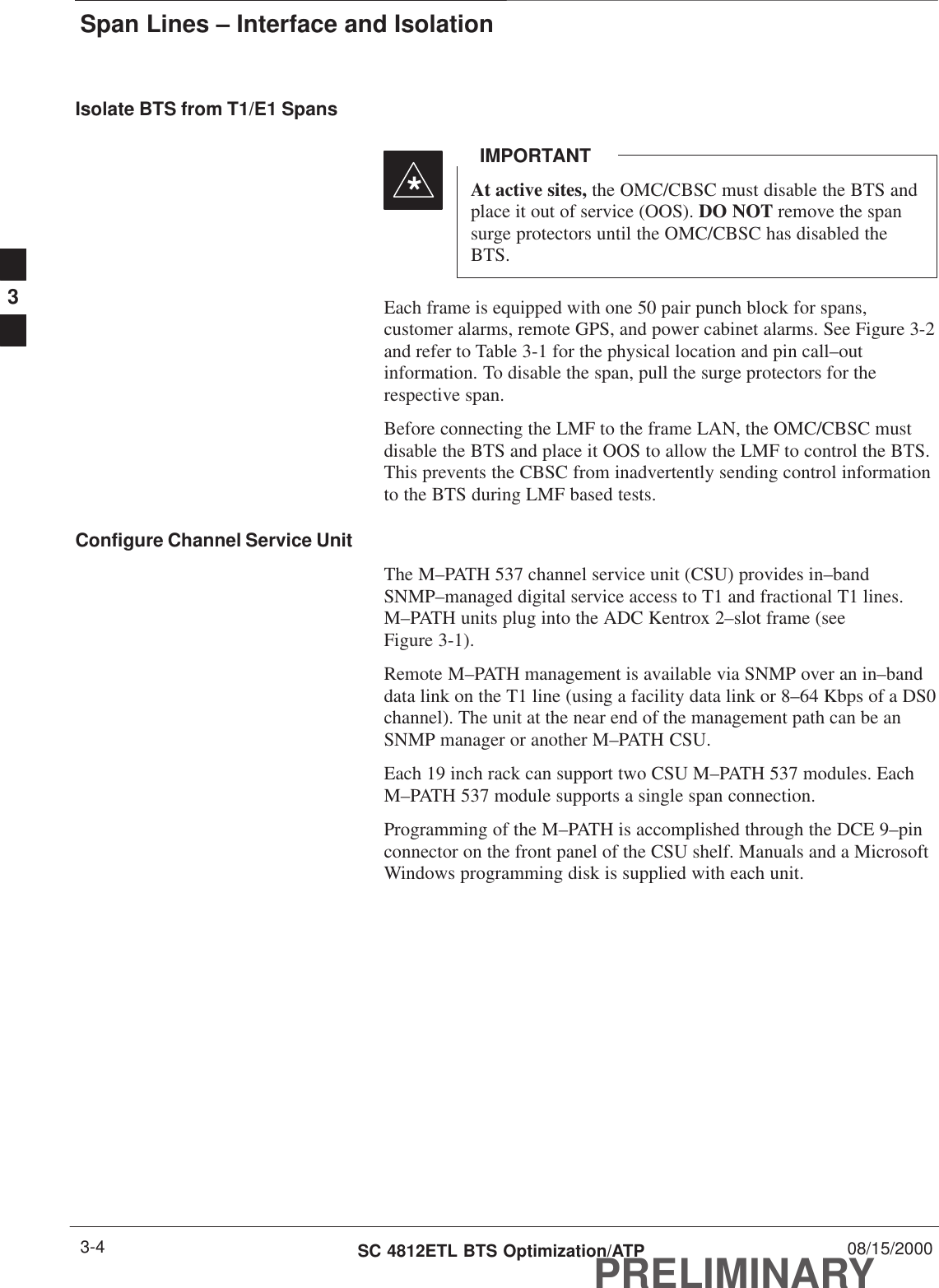 Span Lines – Interface and IsolationPRELIMINARYSC 4812ETL BTS Optimization/ATP 08/15/20003-4Isolate BTS from T1/E1 SpansAt active sites, the OMC/CBSC must disable the BTS andplace it out of service (OOS). DO NOT remove the spansurge protectors until the OMC/CBSC has disabled theBTS.IMPORTANT*Each frame is equipped with one 50 pair punch block for spans,customer alarms, remote GPS, and power cabinet alarms. See Figure 3-2and refer to Table 3-1 for the physical location and pin call–outinformation. To disable the span, pull the surge protectors for therespective span.Before connecting the LMF to the frame LAN, the OMC/CBSC mustdisable the BTS and place it OOS to allow the LMF to control the BTS.This prevents the CBSC from inadvertently sending control informationto the BTS during LMF based tests.Configure Channel Service UnitThe M–PATH 537 channel service unit (CSU) provides in–bandSNMP–managed digital service access to T1 and fractional T1 lines.M–PATH units plug into the ADC Kentrox 2–slot frame (seeFigure 3-1).Remote M–PATH management is available via SNMP over an in–banddata link on the T1 line (using a facility data link or 8–64 Kbps of a DS0channel). The unit at the near end of the management path can be anSNMP manager or another M–PATH CSU.Each 19 inch rack can support two CSU M–PATH 537 modules. EachM–PATH 537 module supports a single span connection.Programming of the M–PATH is accomplished through the DCE 9–pinconnector on the front panel of the CSU shelf. Manuals and a MicrosoftWindows programming disk is supplied with each unit.3