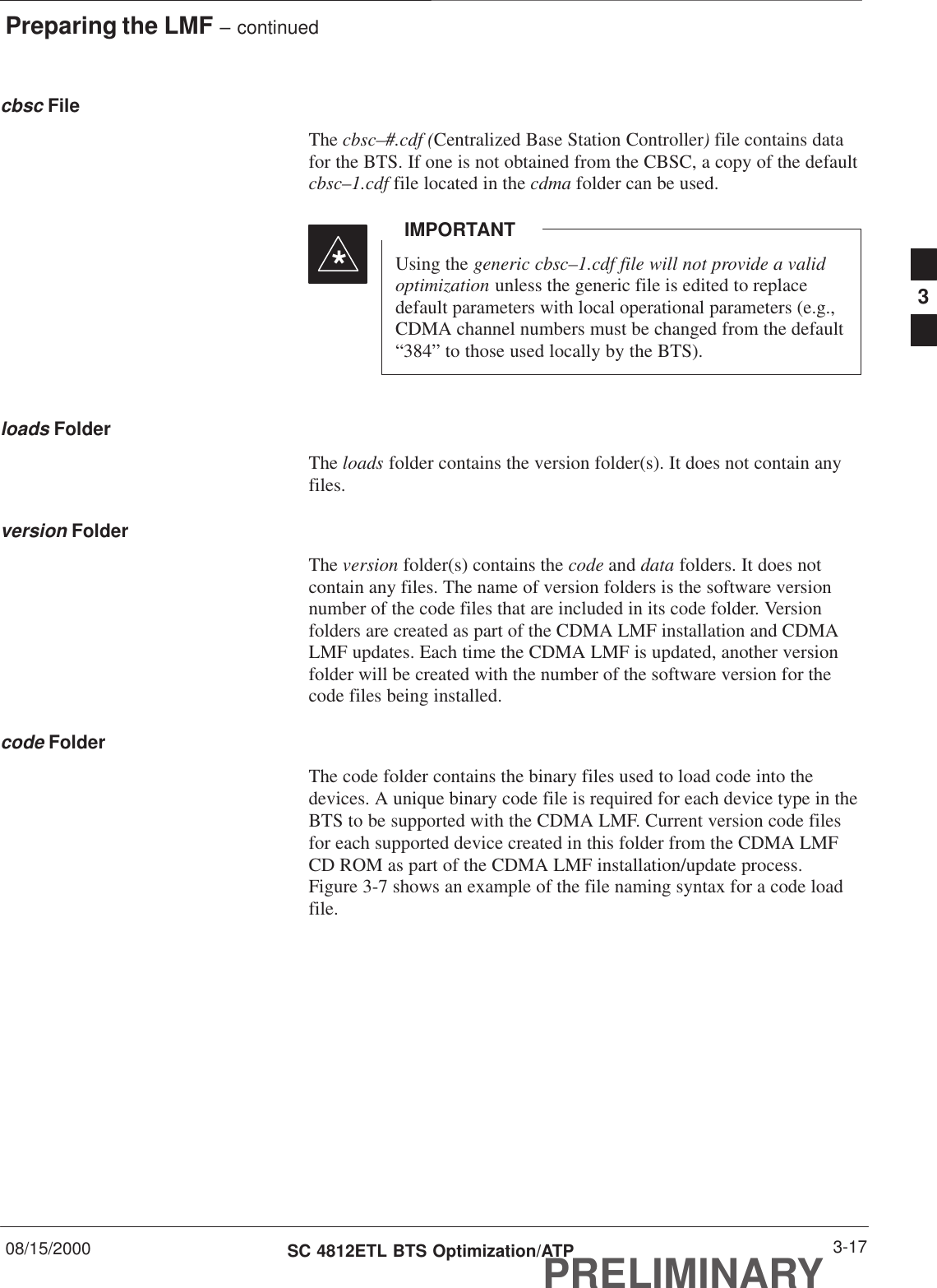Preparing the LMF – continued08/15/2000 3-17SC 4812ETL BTS Optimization/ATPPRELIMINARYcbsc FileThe cbsc–#.cdf (Centralized Base Station Controller) file contains datafor the BTS. If one is not obtained from the CBSC, a copy of the defaultcbsc–1.cdf file located in the cdma folder can be used.Using the generic cbsc–1.cdf file will not provide a validoptimization unless the generic file is edited to replacedefault parameters with local operational parameters (e.g.,CDMA channel numbers must be changed from the default“384” to those used locally by the BTS).IMPORTANT*loads FolderThe loads folder contains the version folder(s). It does not contain anyfiles.version FolderThe version folder(s) contains the code and data folders. It does notcontain any files. The name of version folders is the software versionnumber of the code files that are included in its code folder. Versionfolders are created as part of the CDMA LMF installation and CDMALMF updates. Each time the CDMA LMF is updated, another versionfolder will be created with the number of the software version for thecode files being installed.code FolderThe code folder contains the binary files used to load code into thedevices. A unique binary code file is required for each device type in theBTS to be supported with the CDMA LMF. Current version code filesfor each supported device created in this folder from the CDMA LMFCD ROM as part of the CDMA LMF installation/update process.Figure 3-7 shows an example of the file naming syntax for a code loadfile.3