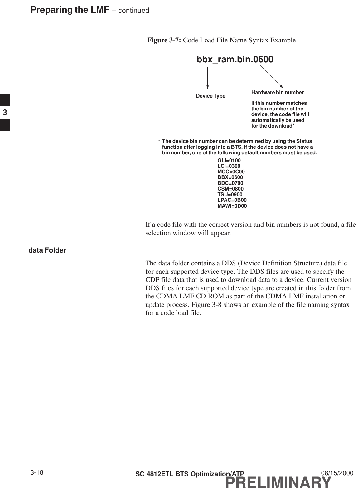 Preparing the LMF – continuedPRELIMINARYSC 4812ETL BTS Optimization/ATP 08/15/20003-18Figure 3-7: Code Load File Name Syntax Examplebbx_ram.bin.0600Device Type Hardware bin numberIf this number matchesthe bin number of thedevice, the code file willautomatically be usedfor the download*GLI=0100LCI=0300MCC=0C00BBX=0600BDC=0700CSM=0800TSU=0900LPAC=0B00MAWI=0D00The device bin number can be determined by using the Statusfunction after logging into a BTS. If the device does not have abin number, one of the following default numbers must be used.*If a code file with the correct version and bin numbers is not found, a fileselection window will appear.data FolderThe data folder contains a DDS (Device Definition Structure) data filefor each supported device type. The DDS files are used to specify theCDF file data that is used to download data to a device. Current versionDDS files for each supported device type are created in this folder fromthe CDMA LMF CD ROM as part of the CDMA LMF installation orupdate process. Figure 3-8 shows an example of the file naming syntaxfor a code load file.3