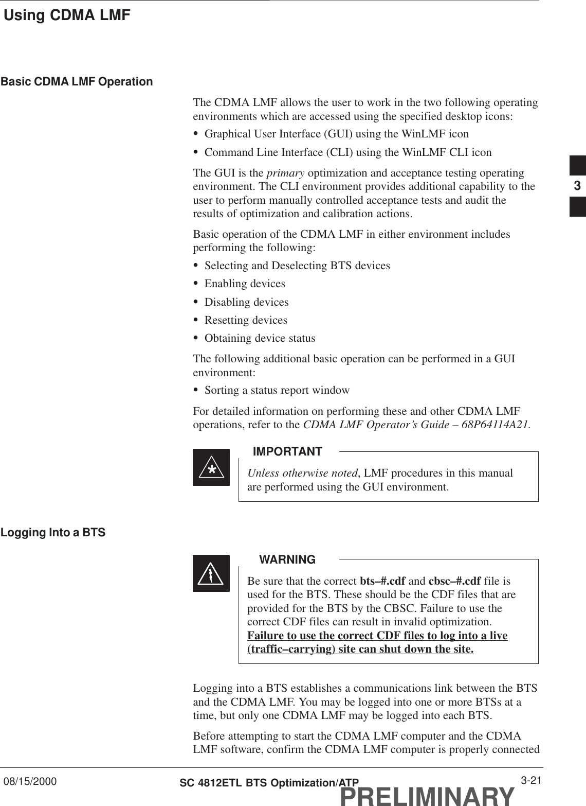 Using CDMA LMF08/15/2000 3-21SC 4812ETL BTS Optimization/ATPPRELIMINARYBasic CDMA LMF OperationThe CDMA LMF allows the user to work in the two following operatingenvironments which are accessed using the specified desktop icons:SGraphical User Interface (GUI) using the WinLMF iconSCommand Line Interface (CLI) using the WinLMF CLI iconThe GUI is the primary optimization and acceptance testing operatingenvironment. The CLI environment provides additional capability to theuser to perform manually controlled acceptance tests and audit theresults of optimization and calibration actions.Basic operation of the CDMA LMF in either environment includesperforming the following:SSelecting and Deselecting BTS devicesSEnabling devicesSDisabling devicesSResetting devicesSObtaining device statusThe following additional basic operation can be performed in a GUIenvironment:SSorting a status report windowFor detailed information on performing these and other CDMA LMFoperations, refer to the CDMA LMF Operator’s Guide – 68P64114A21.Unless otherwise noted, LMF procedures in this manualare performed using the GUI environment.IMPORTANT*Logging Into a BTSBe sure that the correct bts–#.cdf and cbsc–#.cdf file isused for the BTS. These should be the CDF files that areprovided for the BTS by the CBSC. Failure to use thecorrect CDF files can result in invalid optimization.Failure to use the correct CDF files to log into a live(traffic–carrying) site can shut down the site.WARNINGLogging into a BTS establishes a communications link between the BTSand the CDMA LMF. You may be logged into one or more BTSs at atime, but only one CDMA LMF may be logged into each BTS.Before attempting to start the CDMA LMF computer and the CDMALMF software, confirm the CDMA LMF computer is properly connected3