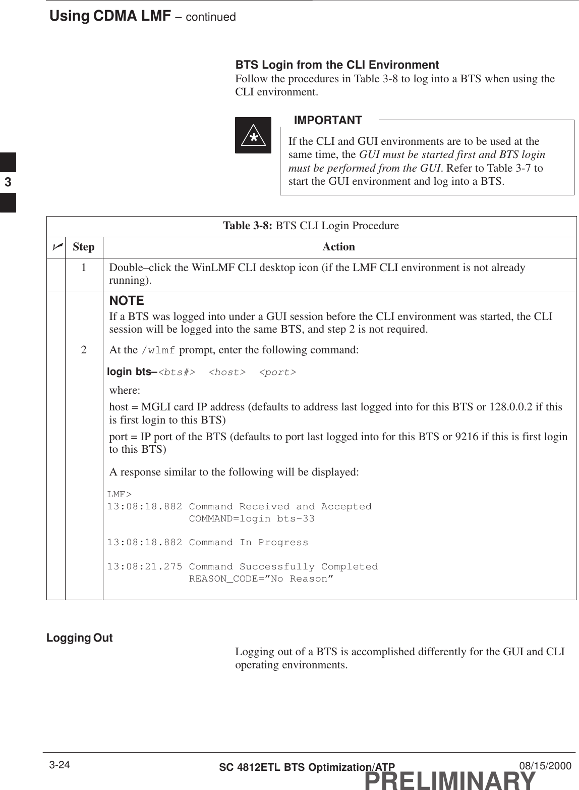 Using CDMA LMF – continuedPRELIMINARYSC 4812ETL BTS Optimization/ATP 08/15/20003-24BTS Login from the CLI EnvironmentFollow the procedures in Table 3-8 to log into a BTS when using theCLI environment.If the CLI and GUI environments are to be used at thesame time, the GUI must be started first and BTS loginmust be performed from the GUI. Refer to Table 3-7 tostart the GUI environment and log into a BTS.IMPORTANT*Table 3-8: BTS CLI Login ProcedurenStep Action1Double–click the WinLMF CLI desktop icon (if the LMF CLI environment is not alreadyrunning).NOTEIf a BTS was logged into under a GUI session before the CLI environment was started, the CLIsession will be logged into the same BTS, and step 2 is not required.2At the /wlmf prompt, enter the following command:login bts–&lt;bts#&gt;  &lt;host&gt;  &lt;port&gt;where:host = MGLI card IP address (defaults to address last logged into for this BTS or 128.0.0.2 if thisis first login to this BTS)port = IP port of the BTS (defaults to port last logged into for this BTS or 9216 if this is first loginto this BTS)A response similar to the following will be displayed:LMF&gt;13:08:18.882 Command Received and Accepted             COMMAND=login bts–3313:08:18.882 Command In Progress13:08:21.275 Command Successfully Completed             REASON_CODE=”No Reason” Logging Out Logging out of a BTS is accomplished differently for the GUI and CLIoperating environments.3