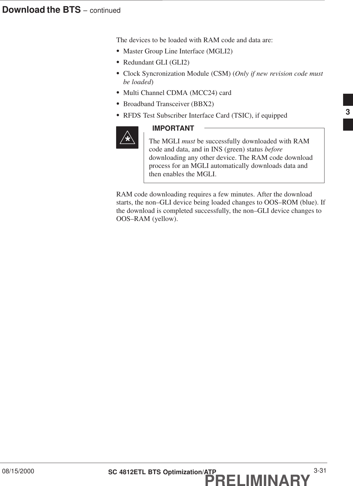 Download the BTS – continued08/15/2000 3-31SC 4812ETL BTS Optimization/ATPPRELIMINARYThe devices to be loaded with RAM code and data are:SMaster Group Line Interface (MGLI2)SRedundant GLI (GLI2)SClock Syncronization Module (CSM) (Only if new revision code mustbe loaded)SMulti Channel CDMA (MCC24) cardSBroadband Transceiver (BBX2)SRFDS Test Subscriber Interface Card (TSIC), if equippedThe MGLI must be successfully downloaded with RAMcode and data, and in INS (green) status beforedownloading any other device. The RAM code downloadprocess for an MGLI automatically downloads data andthen enables the MGLI.IMPORTANT*RAM code downloading requires a few minutes. After the downloadstarts, the non–GLI device being loaded changes to OOS–ROM (blue). Ifthe download is completed successfully, the non–GLI device changes toOOS–RAM (yellow).3