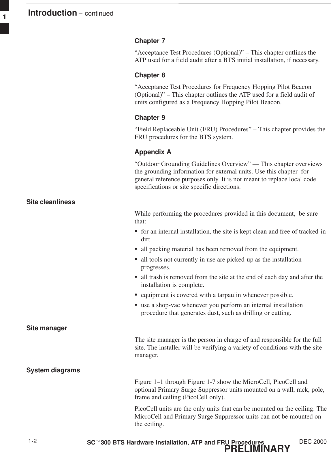 Introduction – continuedPRELIMINARYSCt300 BTS Hardware Installation, ATP and FRU Procedures DEC 20001-2Chapter 7“Acceptance Test Procedures (Optional)” – This chapter outlines theATP used for a field audit after a BTS initial installation, if necessary.Chapter 8“Acceptance Test Procedures for Frequency Hopping Pilot Beacon(Optional)” – This chapter outlines the ATP used for a field audit ofunits configured as a Frequency Hopping Pilot Beacon.Chapter 9“Field Replaceable Unit (FRU) Procedures” – This chapter provides theFRU procedures for the BTS system.Appendix A“Outdoor Grounding Guidelines Overview” — This chapter overviewsthe grounding information for external units. Use this chapter  forgeneral reference purposes only. It is not meant to replace local codespecifications or site specific directions.Site cleanlinessWhile performing the procedures provided in this document,  be surethat:Sfor an internal installation, the site is kept clean and free of tracked-indirtSall packing material has been removed from the equipment.Sall tools not currently in use are picked-up as the installationprogresses.Sall trash is removed from the site at the end of each day and after theinstallation is complete.Sequipment is covered with a tarpaulin whenever possible.Suse a shop-vac whenever you perform an internal installationprocedure that generates dust, such as drilling or cutting.Site managerThe site manager is the person in charge of and responsible for the fullsite. The installer will be verifying a variety of conditions with the sitemanager.System diagramsFigure 1–1 through Figure 1-7 show the MicroCell, PicoCell andoptional Primary Surge Suppressor units mounted on a wall, rack, pole,frame and ceiling (PicoCell only).PicoCell units are the only units that can be mounted on the ceiling. TheMicroCell and Primary Surge Suppressor units can not be mounted onthe ceiling.1