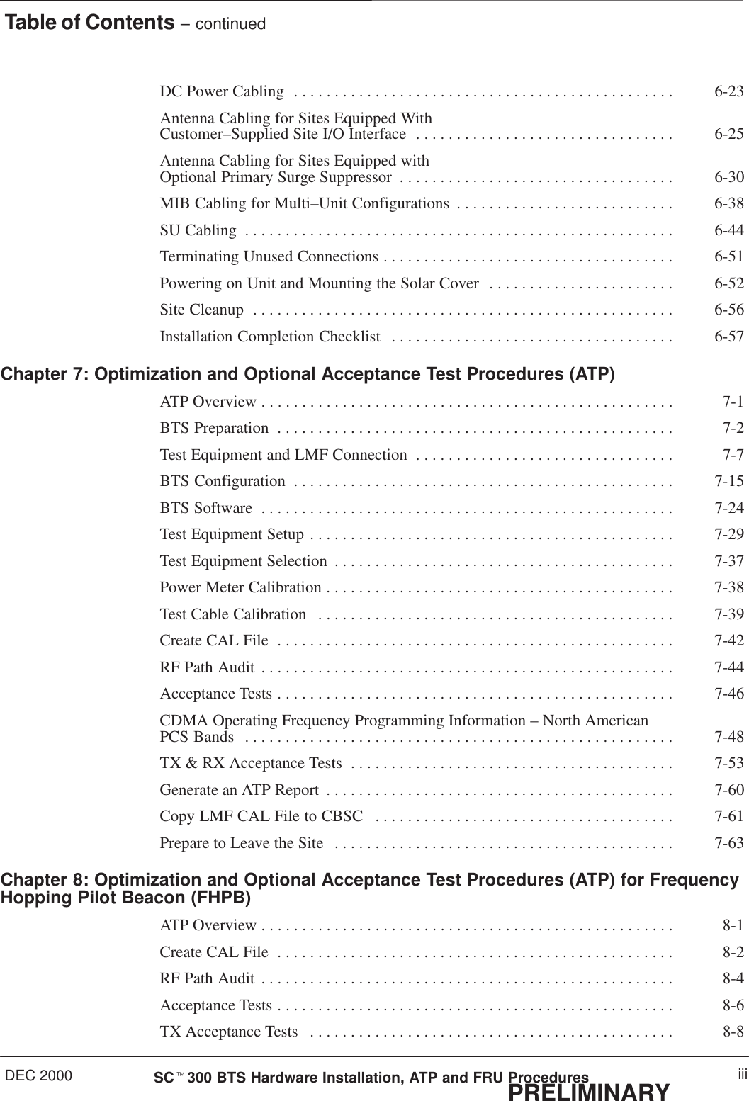 Table of Contents – continuedDEC 2000 iiiSCt300 BTS Hardware Installation, ATP and FRU ProceduresPRELIMINARYDC Power Cabling 6-23. . . . . . . . . . . . . . . . . . . . . . . . . . . . . . . . . . . . . . . . . . . . . . . Antenna Cabling for Sites Equipped With Customer–Supplied Site I/O Interface 6-25. . . . . . . . . . . . . . . . . . . . . . . . . . . . . . . . Antenna Cabling for Sites Equipped with Optional Primary Surge Suppressor 6-30. . . . . . . . . . . . . . . . . . . . . . . . . . . . . . . . . . MIB Cabling for Multi–Unit Configurations 6-38. . . . . . . . . . . . . . . . . . . . . . . . . . . SU Cabling 6-44. . . . . . . . . . . . . . . . . . . . . . . . . . . . . . . . . . . . . . . . . . . . . . . . . . . . . Terminating Unused Connections 6-51. . . . . . . . . . . . . . . . . . . . . . . . . . . . . . . . . . . . Powering on Unit and Mounting the Solar Cover 6-52. . . . . . . . . . . . . . . . . . . . . . . Site Cleanup 6-56. . . . . . . . . . . . . . . . . . . . . . . . . . . . . . . . . . . . . . . . . . . . . . . . . . . . Installation Completion Checklist 6-57. . . . . . . . . . . . . . . . . . . . . . . . . . . . . . . . . . . Chapter 7: Optimization and Optional Acceptance Test Procedures (ATP)ATP Overview 7-1. . . . . . . . . . . . . . . . . . . . . . . . . . . . . . . . . . . . . . . . . . . . . . . . . . . BTS Preparation 7-2. . . . . . . . . . . . . . . . . . . . . . . . . . . . . . . . . . . . . . . . . . . . . . . . . Test Equipment and LMF Connection 7-7. . . . . . . . . . . . . . . . . . . . . . . . . . . . . . . . BTS Configuration 7-15. . . . . . . . . . . . . . . . . . . . . . . . . . . . . . . . . . . . . . . . . . . . . . . BTS Software 7-24. . . . . . . . . . . . . . . . . . . . . . . . . . . . . . . . . . . . . . . . . . . . . . . . . . . Test Equipment Setup 7-29. . . . . . . . . . . . . . . . . . . . . . . . . . . . . . . . . . . . . . . . . . . . . Test Equipment Selection 7-37. . . . . . . . . . . . . . . . . . . . . . . . . . . . . . . . . . . . . . . . . . Power Meter Calibration 7-38. . . . . . . . . . . . . . . . . . . . . . . . . . . . . . . . . . . . . . . . . . . Test Cable Calibration 7-39. . . . . . . . . . . . . . . . . . . . . . . . . . . . . . . . . . . . . . . . . . . . Create CAL File 7-42. . . . . . . . . . . . . . . . . . . . . . . . . . . . . . . . . . . . . . . . . . . . . . . . . RF Path Audit 7-44. . . . . . . . . . . . . . . . . . . . . . . . . . . . . . . . . . . . . . . . . . . . . . . . . . . Acceptance Tests 7-46. . . . . . . . . . . . . . . . . . . . . . . . . . . . . . . . . . . . . . . . . . . . . . . . . CDMA Operating Frequency Programming Information – North American PCS Bands 7-48. . . . . . . . . . . . . . . . . . . . . . . . . . . . . . . . . . . . . . . . . . . . . . . . . . . . . TX &amp; RX Acceptance Tests 7-53. . . . . . . . . . . . . . . . . . . . . . . . . . . . . . . . . . . . . . . . Generate an ATP Report 7-60. . . . . . . . . . . . . . . . . . . . . . . . . . . . . . . . . . . . . . . . . . . Copy LMF CAL File to CBSC 7-61. . . . . . . . . . . . . . . . . . . . . . . . . . . . . . . . . . . . . Prepare to Leave the Site 7-63. . . . . . . . . . . . . . . . . . . . . . . . . . . . . . . . . . . . . . . . . . Chapter 8: Optimization and Optional Acceptance Test Procedures (ATP) for FrequencyHopping Pilot Beacon (FHPB)ATP Overview 8-1. . . . . . . . . . . . . . . . . . . . . . . . . . . . . . . . . . . . . . . . . . . . . . . . . . . Create CAL File 8-2. . . . . . . . . . . . . . . . . . . . . . . . . . . . . . . . . . . . . . . . . . . . . . . . . RF Path Audit 8-4. . . . . . . . . . . . . . . . . . . . . . . . . . . . . . . . . . . . . . . . . . . . . . . . . . . Acceptance Tests 8-6. . . . . . . . . . . . . . . . . . . . . . . . . . . . . . . . . . . . . . . . . . . . . . . . . TX Acceptance Tests 8-8. . . . . . . . . . . . . . . . . . . . . . . . . . . . . . . . . . . . . . . . . . . . . 