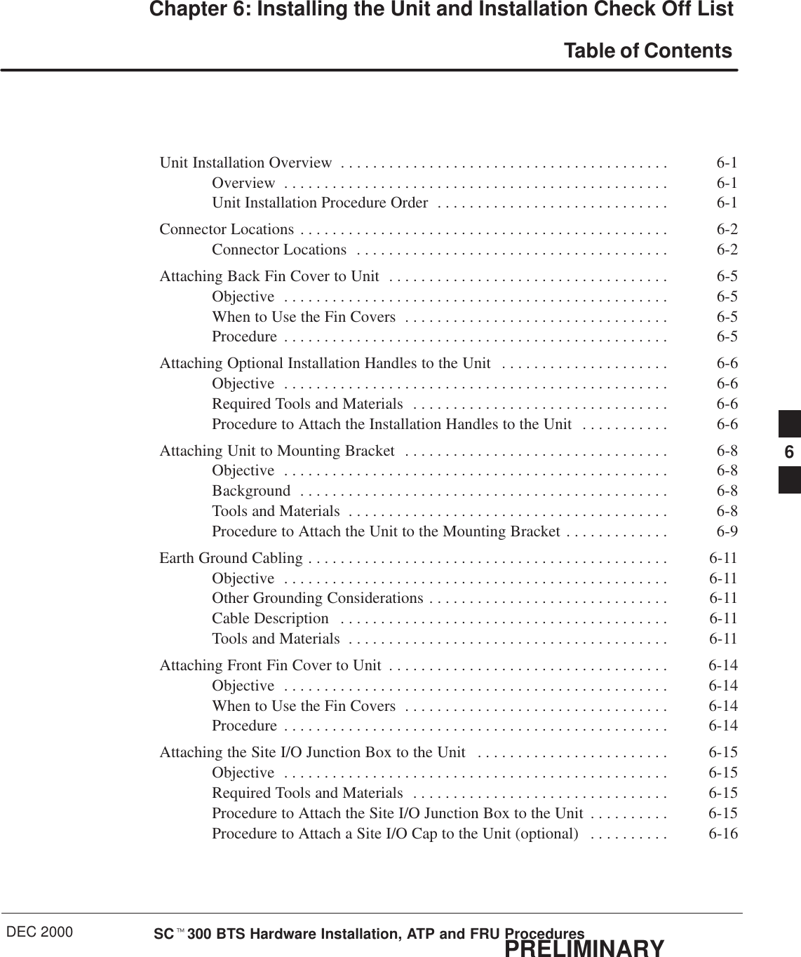 DEC 2000 SCt300 BTS Hardware Installation, ATP and FRU ProceduresPRELIMINARYChapter 6: Installing the Unit and Installation Check Off List Table of ContentsUnit Installation Overview 6-1. . . . . . . . . . . . . . . . . . . . . . . . . . . . . . . . . . . . . . . . . Overview 6-1. . . . . . . . . . . . . . . . . . . . . . . . . . . . . . . . . . . . . . . . . . . . . . . . Unit Installation Procedure Order 6-1. . . . . . . . . . . . . . . . . . . . . . . . . . . . . Connector Locations 6-2. . . . . . . . . . . . . . . . . . . . . . . . . . . . . . . . . . . . . . . . . . . . . . Connector Locations 6-2. . . . . . . . . . . . . . . . . . . . . . . . . . . . . . . . . . . . . . . Attaching Back Fin Cover to Unit 6-5. . . . . . . . . . . . . . . . . . . . . . . . . . . . . . . . . . . Objective 6-5. . . . . . . . . . . . . . . . . . . . . . . . . . . . . . . . . . . . . . . . . . . . . . . . When to Use the Fin Covers 6-5. . . . . . . . . . . . . . . . . . . . . . . . . . . . . . . . . Procedure 6-5. . . . . . . . . . . . . . . . . . . . . . . . . . . . . . . . . . . . . . . . . . . . . . . . Attaching Optional Installation Handles to the Unit 6-6. . . . . . . . . . . . . . . . . . . . . Objective 6-6. . . . . . . . . . . . . . . . . . . . . . . . . . . . . . . . . . . . . . . . . . . . . . . . Required Tools and Materials 6-6. . . . . . . . . . . . . . . . . . . . . . . . . . . . . . . . Procedure to Attach the Installation Handles to the Unit 6-6. . . . . . . . . . . Attaching Unit to Mounting Bracket 6-8. . . . . . . . . . . . . . . . . . . . . . . . . . . . . . . . . Objective 6-8. . . . . . . . . . . . . . . . . . . . . . . . . . . . . . . . . . . . . . . . . . . . . . . . Background 6-8. . . . . . . . . . . . . . . . . . . . . . . . . . . . . . . . . . . . . . . . . . . . . . Tools and Materials 6-8. . . . . . . . . . . . . . . . . . . . . . . . . . . . . . . . . . . . . . . . Procedure to Attach the Unit to the Mounting Bracket 6-9. . . . . . . . . . . . . Earth Ground Cabling 6-11. . . . . . . . . . . . . . . . . . . . . . . . . . . . . . . . . . . . . . . . . . . . . Objective 6-11. . . . . . . . . . . . . . . . . . . . . . . . . . . . . . . . . . . . . . . . . . . . . . . . Other Grounding Considerations 6-11. . . . . . . . . . . . . . . . . . . . . . . . . . . . . . Cable Description 6-11. . . . . . . . . . . . . . . . . . . . . . . . . . . . . . . . . . . . . . . . . Tools and Materials 6-11. . . . . . . . . . . . . . . . . . . . . . . . . . . . . . . . . . . . . . . . Attaching Front Fin Cover to Unit 6-14. . . . . . . . . . . . . . . . . . . . . . . . . . . . . . . . . . . Objective 6-14. . . . . . . . . . . . . . . . . . . . . . . . . . . . . . . . . . . . . . . . . . . . . . . . When to Use the Fin Covers 6-14. . . . . . . . . . . . . . . . . . . . . . . . . . . . . . . . . Procedure 6-14. . . . . . . . . . . . . . . . . . . . . . . . . . . . . . . . . . . . . . . . . . . . . . . . Attaching the Site I/O Junction Box to the Unit 6-15. . . . . . . . . . . . . . . . . . . . . . . . Objective 6-15. . . . . . . . . . . . . . . . . . . . . . . . . . . . . . . . . . . . . . . . . . . . . . . . Required Tools and Materials 6-15. . . . . . . . . . . . . . . . . . . . . . . . . . . . . . . . Procedure to Attach the Site I/O Junction Box to the Unit 6-15. . . . . . . . . . Procedure to Attach a Site I/O Cap to the Unit (optional) 6-16. . . . . . . . . . 6
