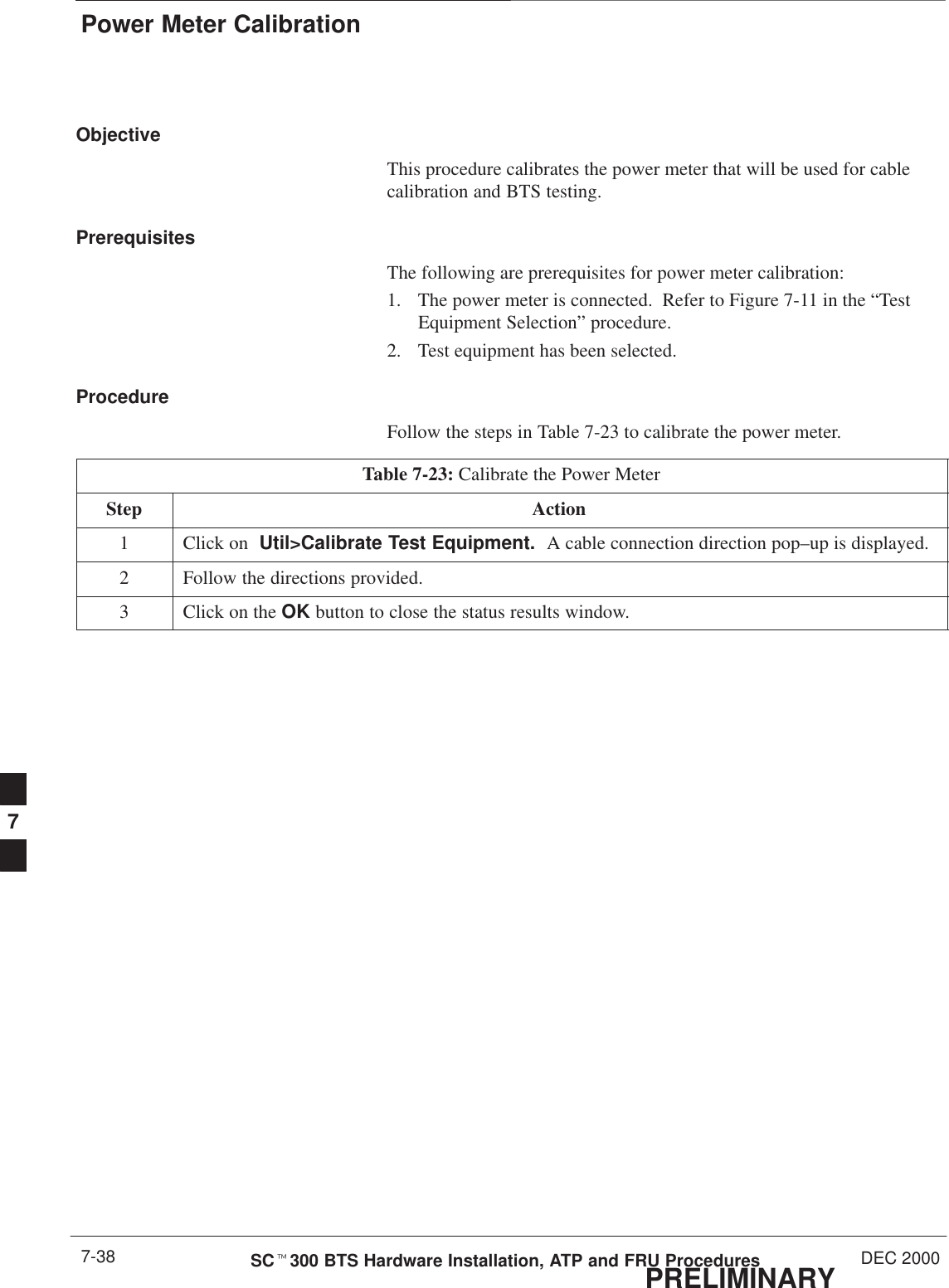 Power Meter CalibrationPRELIMINARYSCt300 BTS Hardware Installation, ATP and FRU Procedures DEC 20007-38ObjectiveThis procedure calibrates the power meter that will be used for cablecalibration and BTS testing.PrerequisitesThe following are prerequisites for power meter calibration:1. The power meter is connected.  Refer to Figure 7-11 in the “TestEquipment Selection” procedure.2. Test equipment has been selected.ProcedureFollow the steps in Table 7-23 to calibrate the power meter.Table 7-23: Calibrate the Power MeterStep Action1Click on  Util&gt;Calibrate Test Equipment.  A cable connection direction pop–up is displayed.2Follow the directions provided.3Click on the OK button to close the status results window.7