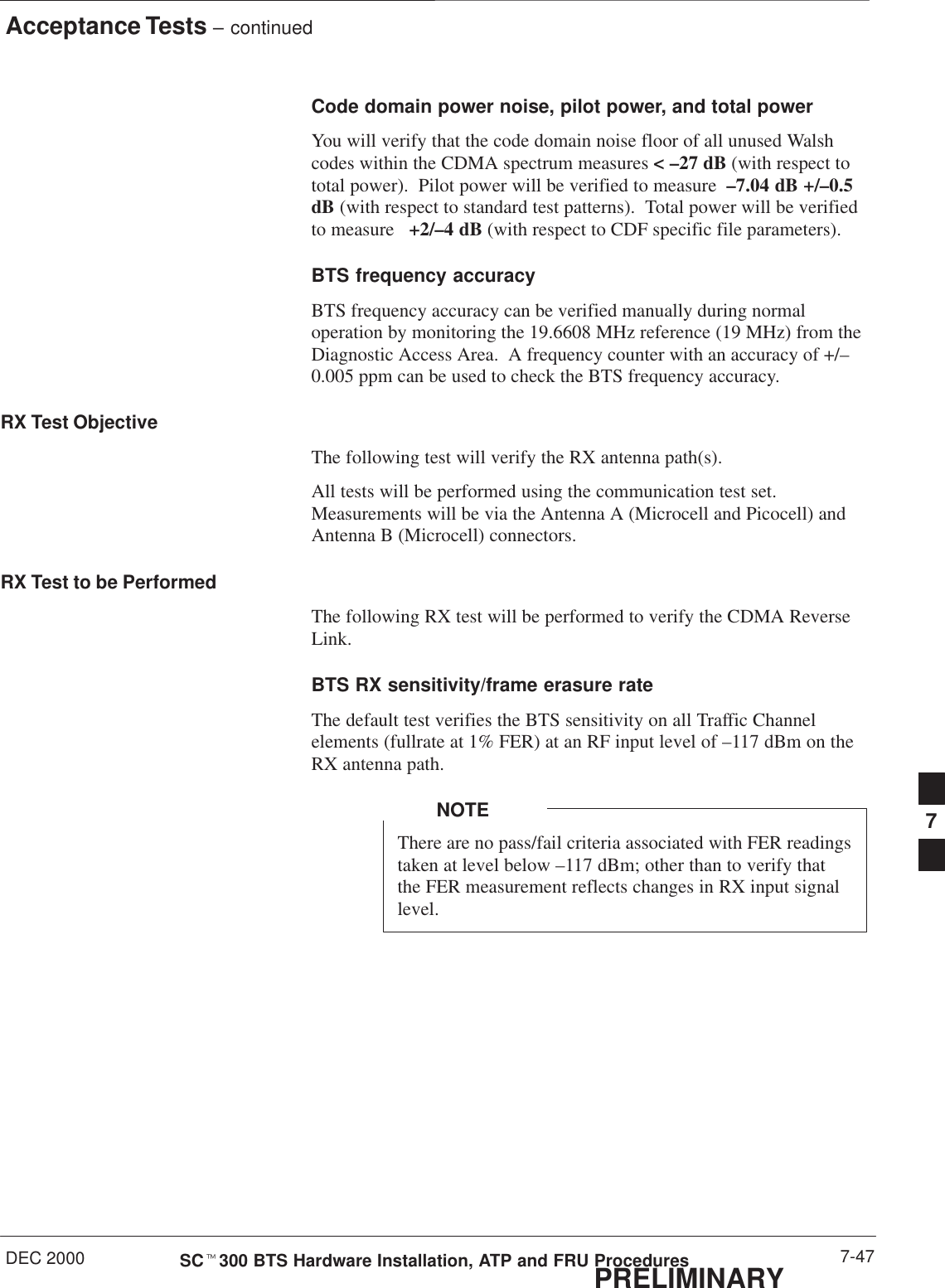 Acceptance Tests – continuedDEC 2000 7-47SCt300 BTS Hardware Installation, ATP and FRU ProceduresPRELIMINARYCode domain power noise, pilot power, and total powerYou will verify that the code domain noise floor of all unused Walshcodes within the CDMA spectrum measures &lt; –27 dB (with respect tototal power).  Pilot power will be verified to measure  –7.04 dB +/–0.5dB (with respect to standard test patterns).  Total power will be verifiedto measure   +2/–4 dB (with respect to CDF specific file parameters).BTS frequency accuracyBTS frequency accuracy can be verified manually during normaloperation by monitoring the 19.6608 MHz reference (19 MHz) from theDiagnostic Access Area.  A frequency counter with an accuracy of +/–0.005 ppm can be used to check the BTS frequency accuracy.RX Test ObjectiveThe following test will verify the RX antenna path(s).All tests will be performed using the communication test set.Measurements will be via the Antenna A (Microcell and Picocell) andAntenna B (Microcell) connectors.RX Test to be PerformedThe following RX test will be performed to verify the CDMA ReverseLink.BTS RX sensitivity/frame erasure rate The default test verifies the BTS sensitivity on all Traffic Channelelements (fullrate at 1% FER) at an RF input level of –117 dBm on theRX antenna path.There are no pass/fail criteria associated with FER readingstaken at level below –117 dBm; other than to verify thatthe FER measurement reflects changes in RX input signallevel.NOTE 7