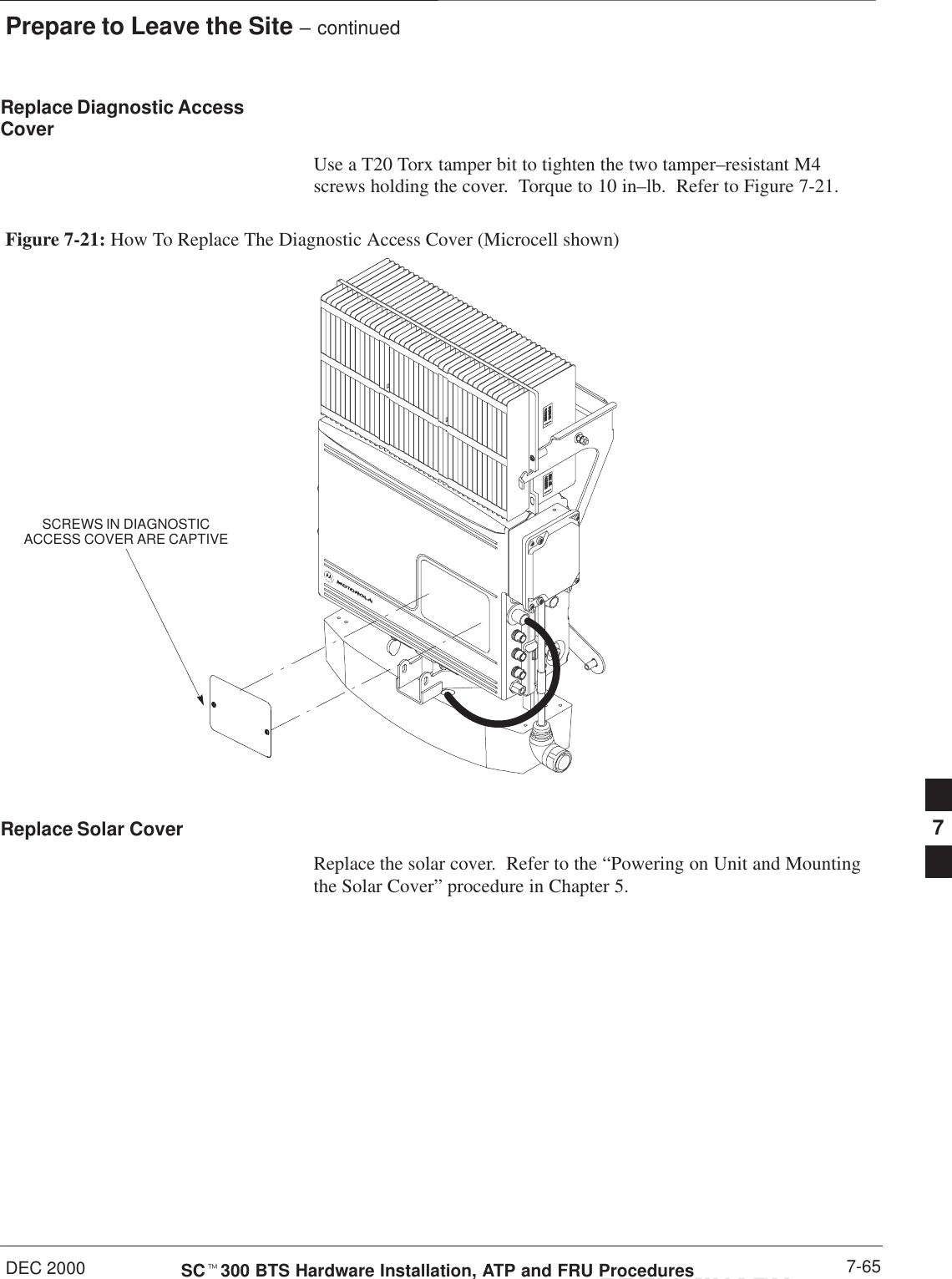 Prepare to Leave the Site – continuedDEC 2000 7-65SCt300 BTS Hardware Installation, ATP and FRU ProceduresPRELIMINARYReplace Diagnostic AccessCoverUse a T20 Torx tamper bit to tighten the two tamper–resistant M4screws holding the cover.  Torque to 10 in–lb.  Refer to Figure 7-21.Figure 7-21: How To Replace The Diagnostic Access Cover (Microcell shown)SCREWS IN DIAGNOSTICACCESS COVER ARE CAPTIVEReplace Solar CoverReplace the solar cover.  Refer to the “Powering on Unit and Mountingthe Solar Cover” procedure in Chapter 5.7