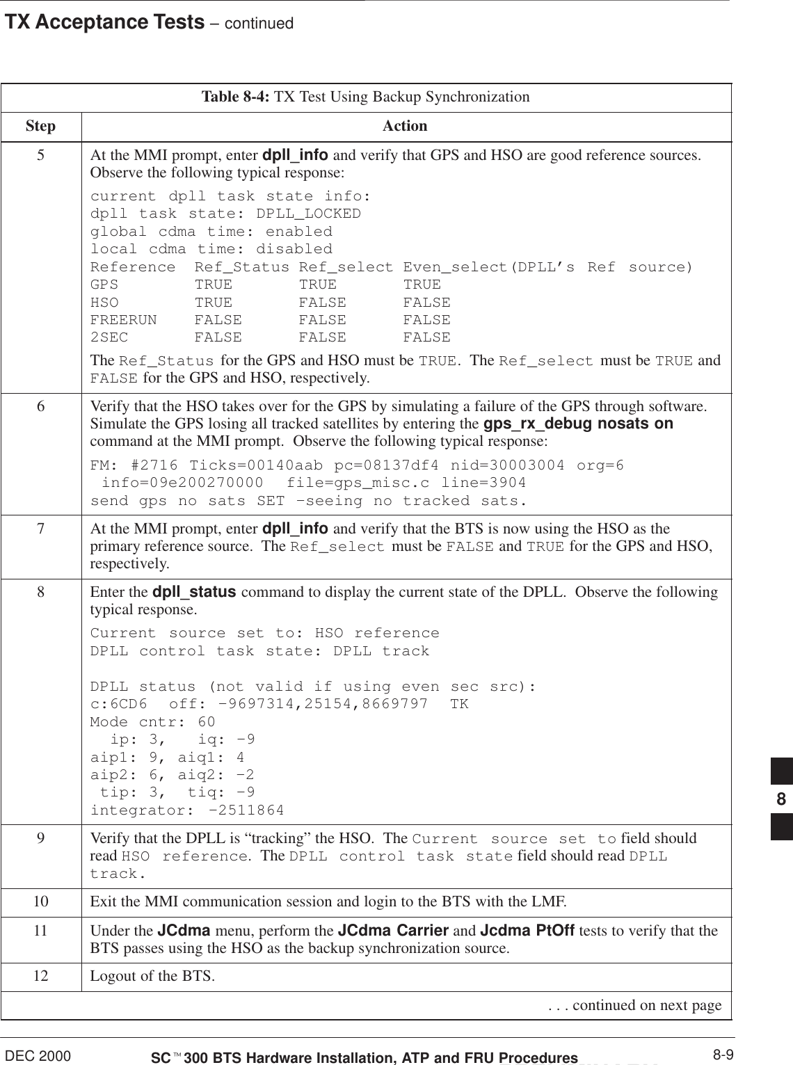 TX Acceptance Tests – continuedDEC 2000 8-9SCt300 BTS Hardware Installation, ATP and FRU ProceduresPRELIMINARYTable 8-4: TX Test Using Backup SynchronizationStep Action5At the MMI prompt, enter dpll_info and verify that GPS and HSO are good reference sources.Observe the following typical response:current dpll task state info: dpll task state: DPLL_LOCKED global cdma time: enabled local cdma time: disabled Reference Ref_Status Ref_select Even_select(DPLL’s Ref source)GPS TRUE TRUE TRUE HSO TRUE FALSE FALSE FREERUN FALSE FALSE FALSE 2SEC FALSE FALSE FALSEThe Ref_Status for the GPS and HSO must be TRUE.  The Ref_select must be TRUE andFALSE for the GPS and HSO, respectively.6Verify that the HSO takes over for the GPS by simulating a failure of the GPS through software.Simulate the GPS losing all tracked satellites by entering the gps_rx_debug nosats oncommand at the MMI prompt.  Observe the following typical response:FM: #2716 Ticks=00140aab pc=08137df4 nid=30003004 org=6  info=09e200270000  file=gps_misc.c line=3904 send gps no sats SET –seeing no tracked sats.7At the MMI prompt, enter dpll_info and verify that the BTS is now using the HSO as theprimary reference source.  The Ref_select must be FALSE and TRUE for the GPS and HSO,respectively.8Enter the dpll_status command to display the current state of the DPLL.  Observe the followingtypical response.Current source set to: HSO reference DPLL control task state: DPLL track DPLL status (not valid if using even sec src): c:6CD6  off: –9697314,25154,8669797  TK Mode cntr: 60   ip: 3,   iq: –9 aip1: 9, aiq1: 4 aip2: 6, aiq2: –2  tip: 3,  tiq: –9 integrator: –25118649Verify that the DPLL is “tracking” the HSO.  The Current source set to field shouldread HSO reference.  The DPLL control task state field should read DPLLtrack.10 Exit the MMI communication session and login to the BTS with the LMF.11 Under the JCdma menu, perform the JCdma Carrier and Jcdma PtOff tests to verify that theBTS passes using the HSO as the backup synchronization source.12 Logout of the BTS. . . . continued on next page8