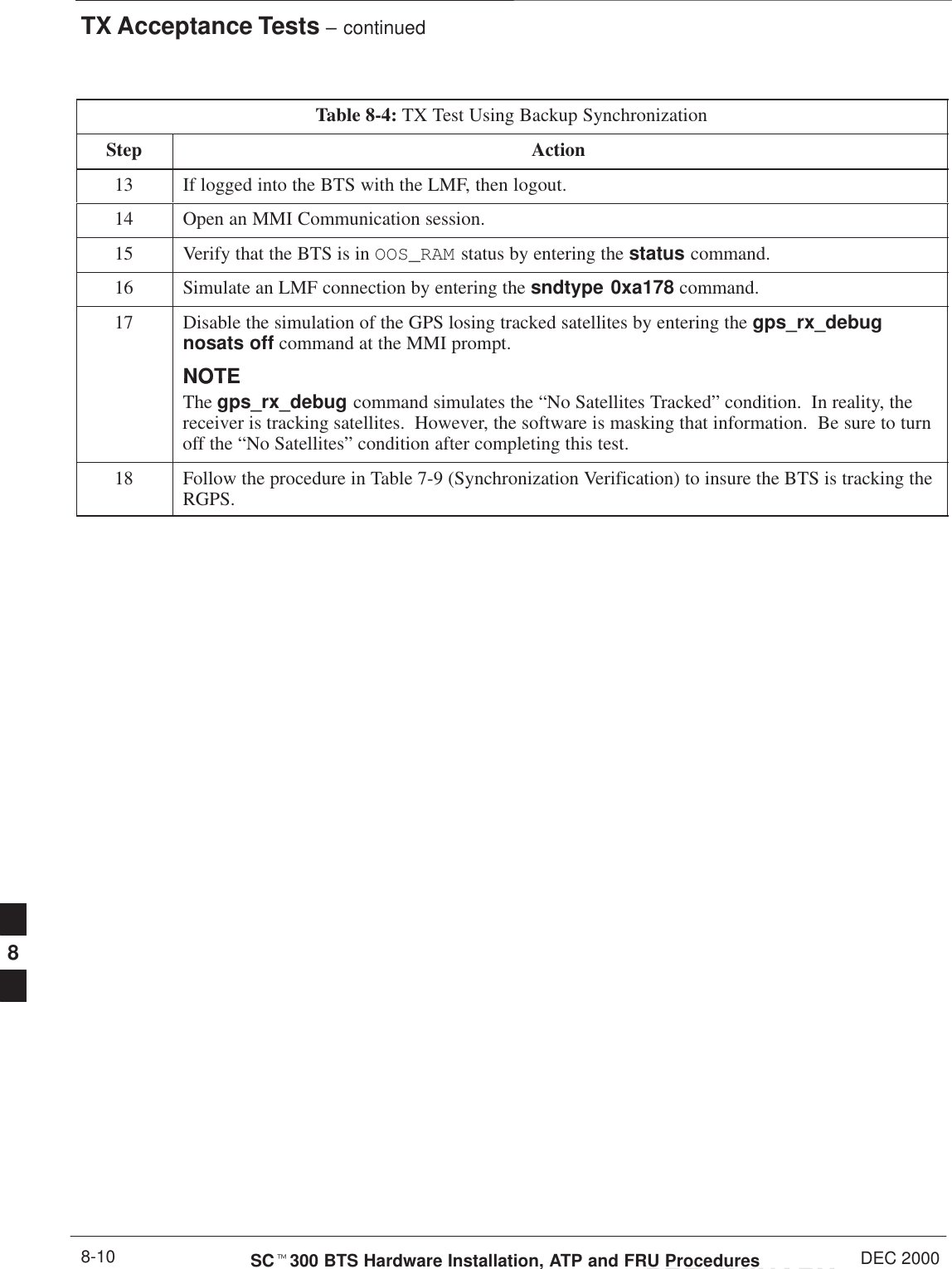 TX Acceptance Tests – continuedPRELIMINARYSCt300 BTS Hardware Installation, ATP and FRU Procedures DEC 20008-10Table 8-4: TX Test Using Backup SynchronizationStep Action13 If logged into the BTS with the LMF, then logout.14 Open an MMI Communication session.15 Verify that the BTS is in OOS_RAM status by entering the status command.16 Simulate an LMF connection by entering the sndtype 0xa178 command.17 Disable the simulation of the GPS losing tracked satellites by entering the gps_rx_debugnosats off command at the MMI prompt.NOTENOTEThe gps_rx_debug command simulates the “No Satellites Tracked” condition.  In reality, thereceiver is tracking satellites.  However, the software is masking that information.  Be sure to turnoff the “No Satellites” condition after completing this test.18 Follow the procedure in Table 7-9 (Synchronization Verification) to insure the BTS is tracking theRGPS.8