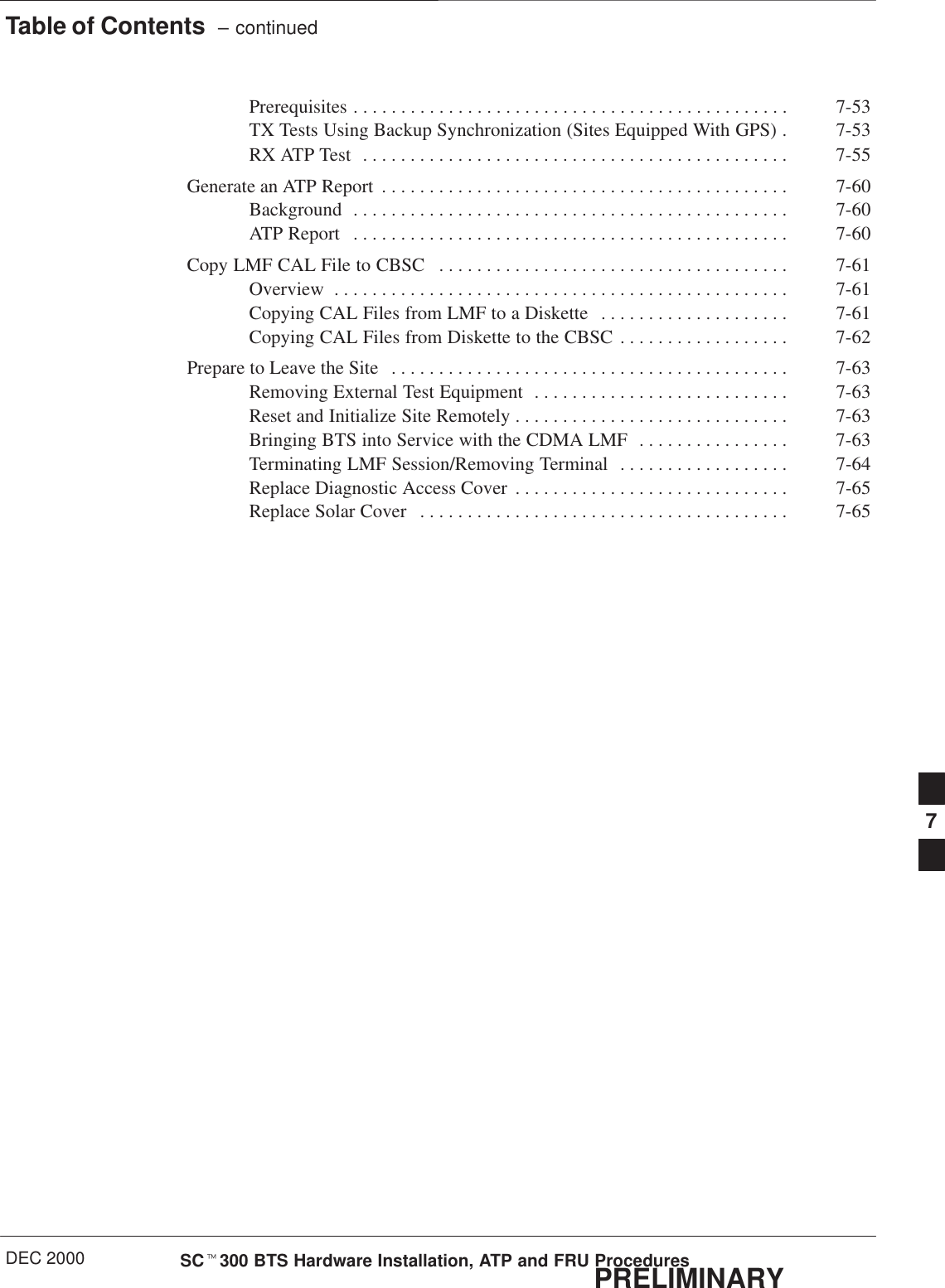 Table of Contents  – continuedDEC 2000 SCt300 BTS Hardware Installation, ATP and FRU ProceduresPRELIMINARYPrerequisites 7-53. . . . . . . . . . . . . . . . . . . . . . . . . . . . . . . . . . . . . . . . . . . . . . TX Tests Using Backup Synchronization (Sites Equipped With GPS) 7-53. RX ATP Test 7-55. . . . . . . . . . . . . . . . . . . . . . . . . . . . . . . . . . . . . . . . . . . . . Generate an ATP Report 7-60. . . . . . . . . . . . . . . . . . . . . . . . . . . . . . . . . . . . . . . . . . . Background 7-60. . . . . . . . . . . . . . . . . . . . . . . . . . . . . . . . . . . . . . . . . . . . . . ATP Report 7-60. . . . . . . . . . . . . . . . . . . . . . . . . . . . . . . . . . . . . . . . . . . . . . Copy LMF CAL File to CBSC 7-61. . . . . . . . . . . . . . . . . . . . . . . . . . . . . . . . . . . . . Overview 7-61. . . . . . . . . . . . . . . . . . . . . . . . . . . . . . . . . . . . . . . . . . . . . . . . Copying CAL Files from LMF to a Diskette 7-61. . . . . . . . . . . . . . . . . . . . Copying CAL Files from Diskette to the CBSC 7-62. . . . . . . . . . . . . . . . . . Prepare to Leave the Site 7-63. . . . . . . . . . . . . . . . . . . . . . . . . . . . . . . . . . . . . . . . . . Removing External Test Equipment 7-63. . . . . . . . . . . . . . . . . . . . . . . . . . . Reset and Initialize Site Remotely 7-63. . . . . . . . . . . . . . . . . . . . . . . . . . . . . Bringing BTS into Service with the CDMA LMF 7-63. . . . . . . . . . . . . . . . Terminating LMF Session/Removing Terminal 7-64. . . . . . . . . . . . . . . . . . Replace Diagnostic Access Cover 7-65. . . . . . . . . . . . . . . . . . . . . . . . . . . . . Replace Solar Cover 7-65. . . . . . . . . . . . . . . . . . . . . . . . . . . . . . . . . . . . . . . 7