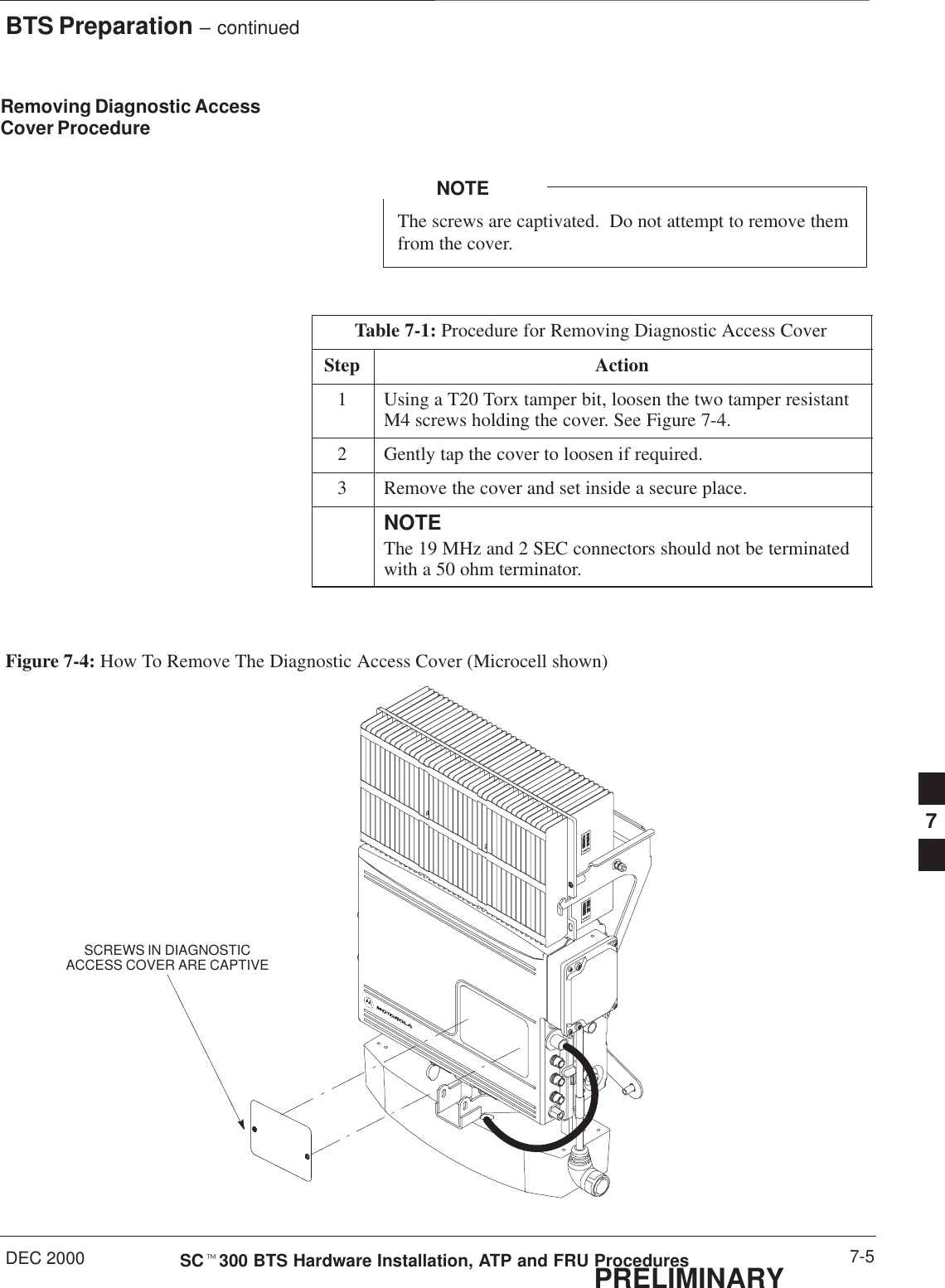 BTS Preparation – continuedDEC 2000 7-5SCt300 BTS Hardware Installation, ATP and FRU ProceduresPRELIMINARYRemoving Diagnostic AccessCover ProcedureThe screws are captivated.  Do not attempt to remove themfrom the cover.NOTETable 7-1: Procedure for Removing Diagnostic Access CoverStep Action1Using a T20 Torx tamper bit, loosen the two tamper resistantM4 screws holding the cover. See Figure 7-4.2Gently tap the cover to loosen if required.3Remove the cover and set inside a secure place.NOTEThe 19 MHz and 2 SEC connectors should not be terminatedwith a 50 ohm terminator.Figure 7-4: How To Remove The Diagnostic Access Cover (Microcell shown)SCREWS IN DIAGNOSTICACCESS COVER ARE CAPTIVE7