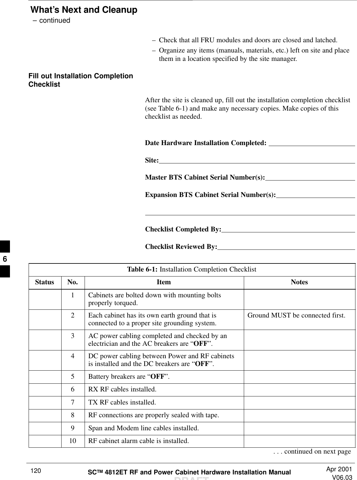 What’s Next and Cleanup – continuedDRAFTSCTM 4812ET RF and Power Cabinet Hardware Installation Manual Apr 2001V06.03120–Check that all FRU modules and doors are closed and latched.–Organize any items (manuals, materials, etc.) left on site and placethem in a location specified by the site manager.Fill out Installation CompletionChecklistAfter the site is cleaned up, fill out the installation completion checklist(see Table 6-1) and make any necessary copies. Make copies of thischecklist as needed.Date Hardware Installation Completed: Site:Master BTS Cabinet Serial Number(s):Expansion BTS Cabinet Serial Number(s):Checklist Completed By:Checklist Reviewed By:Table 6-1: Installation Completion ChecklistStatus No. Item Notes1Cabinets are bolted down with mounting boltsproperly torqued.2Each cabinet has its own earth ground that isconnected to a proper site grounding system. Ground MUST be connected first.3AC power cabling completed and checked by anelectrician and the AC breakers are “OFF”.4DC power cabling between Power and RF cabinetsis installed and the DC breakers are “OFF”.5Battery breakers are “OFF”.6RX RF cables installed.7TX RF cables installed.8RF connections are properly sealed with tape.9Span and Modem line cables installed.10 RF cabinet alarm cable is installed.. . . continued on next page6